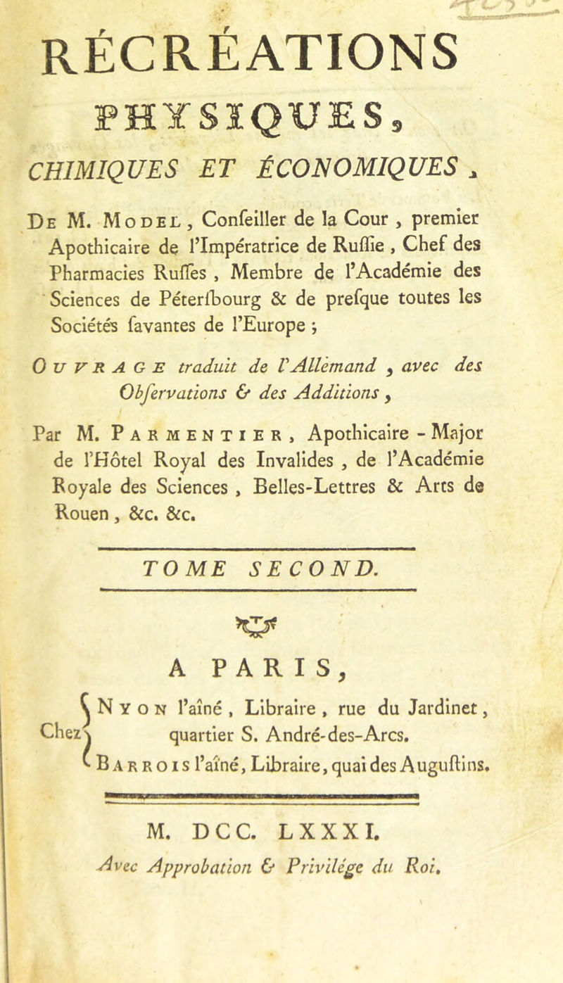 RÉCRÉATIONS PHYSIQUES, CHIMIQUES ET ÉCONOMIQUES ^ De M. Model, Confelller de la Cour , premier Apothicaire de l’Impératrice de Ruflie , Chef des Pharmacies Rulîes , Membre de l’Académie des Sciences de Péterlbourg & de prefque toutes les Sociétés favantes de l’Europe ; Ouvrage traduit de VAllemand , avec des Obfervations & des Additions , Par M. Parmentier, Apothicaire - Major de l’Hôtel Royal des Invalides , de l’Académie Royale des Sciences, Belles-Lettres & Arts de Rouen, &c. &c. TOME SECOND. A PARIS, ^ N Y O N l’aîné , Libraire , rue du Jardinet, Chez\ quartier S. André-des-Arcs. ^Barrois l’aîné, Libraire, quai des a ugufti ns. M. DCC. LXXXI. Avec Approbation & Privilège du Roi,