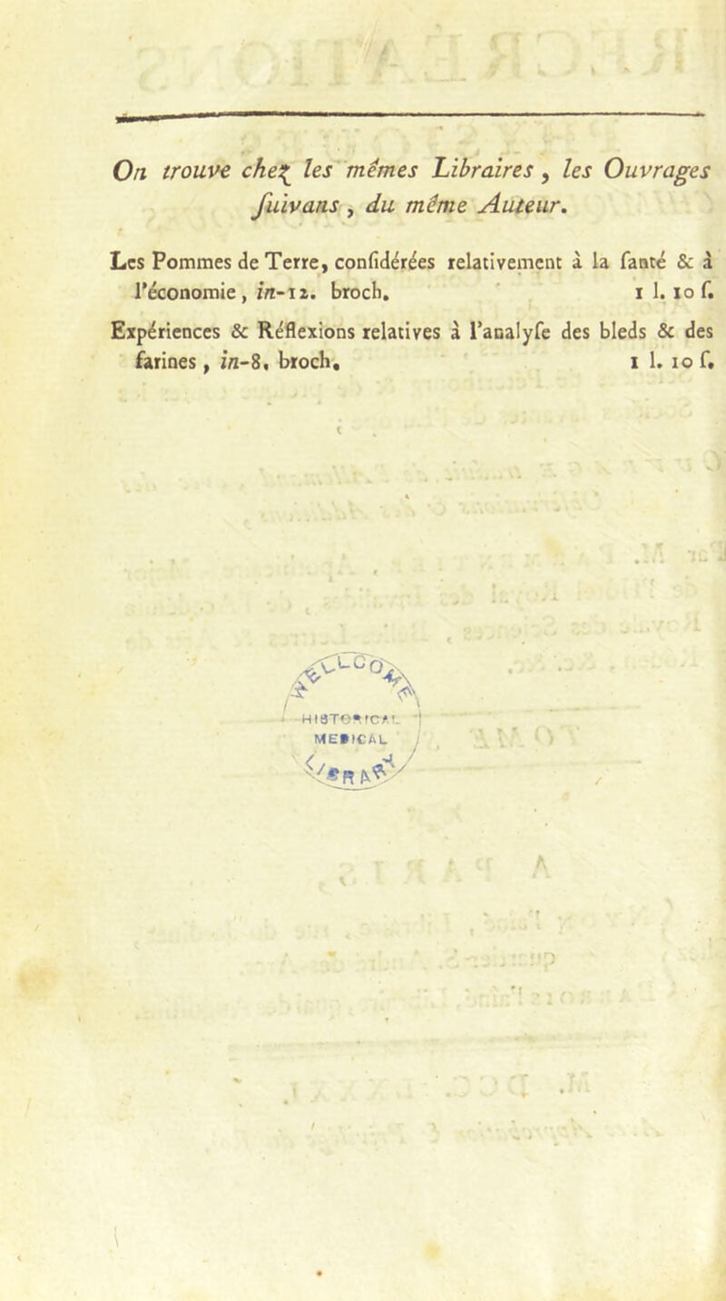 Oti trouve che^ les^'mémes Libraires, les Ouvrages fuivaus , du même Aiueur. Les Pommes de Terre, confidérées relativement à la fatité & 1 l’économie , zn-i Z. broch, ' , i 1. lo f. Expériences & Réflexions relatives à racalyfe des bleds & des farines, in~Z, broch, i 1. lo f. f Ht8Te»fC/.!- MEVICAL .</ :\v.