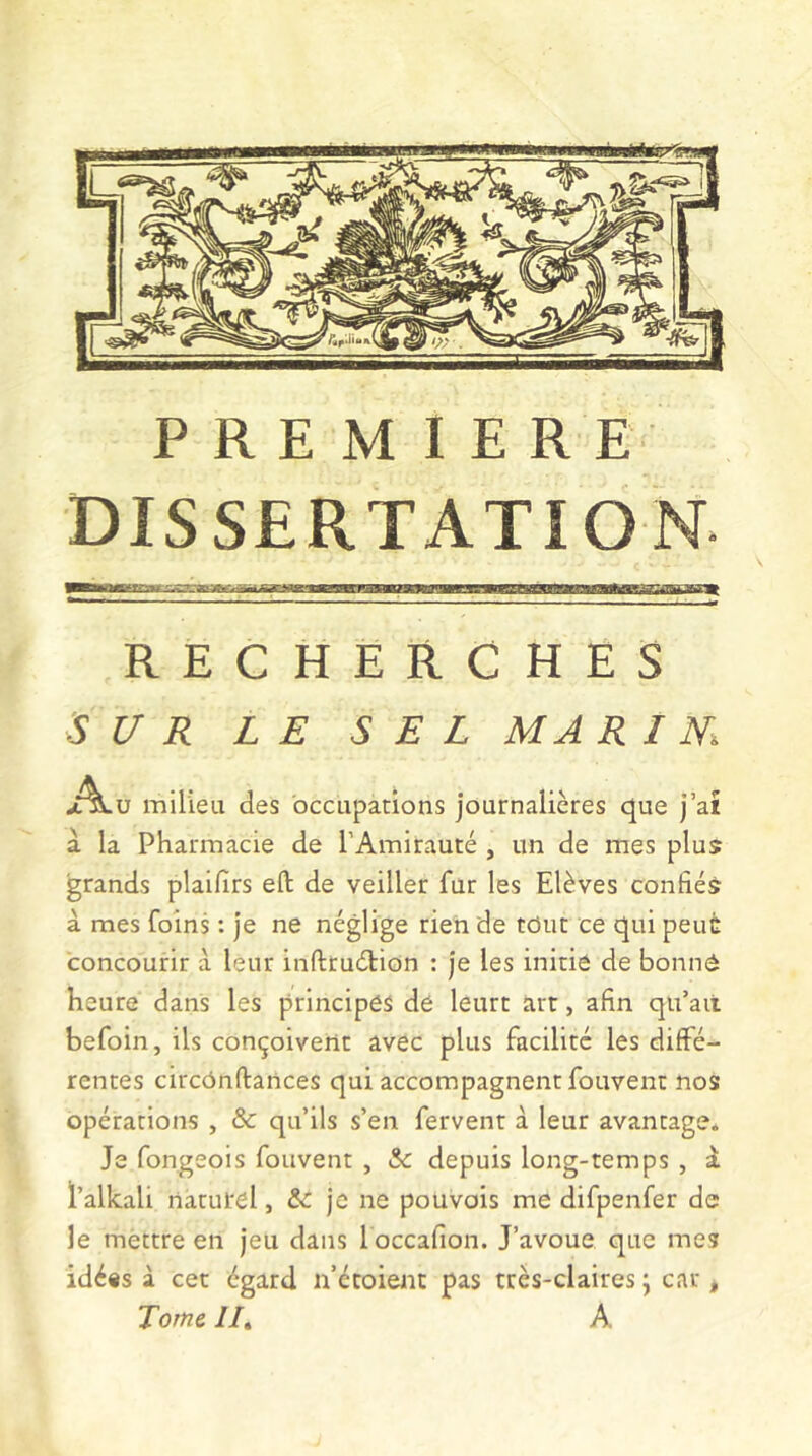 PREMIERE DISSERTATION* RECHERCHES SUR LE SEL MA R IM A ü milieu des occupations journalières que j’aî a la Pharmacie de l’Amirauté , un de mes plus grands plaifirs eft de veiller fur les Elèves confiés à mes foins : je ne néglige rien de tôut ce qui peuc concourir à leur inftruétion : je les initie de bonne heure dans les principes de leurt art, afin qu’ait befoin, ils conçoivent avec plus facilité les diffé- rentes circônftances qui accompagnent fouvent nos opérations , & qu’ils s’en fervent à leur avantage. Je fongeois fouvent , &c depuis long-temps , à l’alkali naturel, & je ne pouvois me difpenfer de le mettre en jeu dans loccafion. J’avoue que mes idéis à cet égard n’étoient pas très-claires j car, Tome lit A