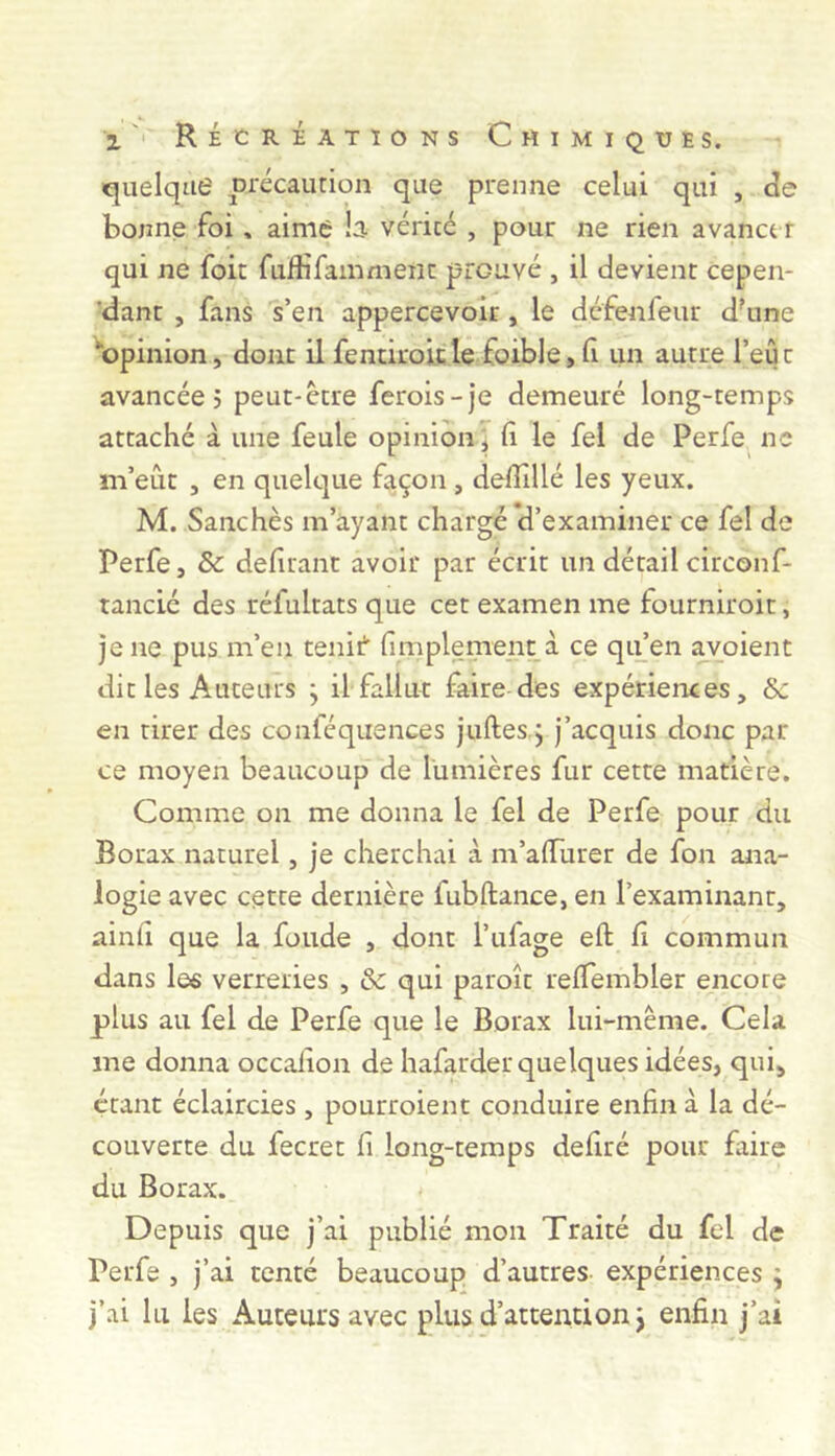 quelque précaurion que prenne celui qui , de bonne foi, aime b vérité , pour ne rien avancer qui ne fok fuftifammeiic prouvé , il devient cepen- 'dant , fans s’en appercevoir, le défenfeur d'une ‘‘opinion, dont il fentiroitle foible, fi un autre l’eût avancée 5 peut-être ferois-je demeuré long-temps attaché à une feule opinion^ li le fel de Perfe ne m’eût , en quelque fa.çon , delîîllé les yeux. M. Sanchès m’ayant chargé d’examiner ce fel de Perfe, & defirant avoir par écrit un détail circonf- rancié des réfultats que cet examen me fourniroit, je ne pus m’en tenii‘ (implement à ce qifen avoient dit les Auteurs ; il fallut faire des expériences, &c en tirer des conféquences juftes.j j’acquis donc par ce moyen beaucoup de lumières fur cette matière. Comme on me donna le fel de Perfe pour du Borax naturel, je cherchai à m’alTurer de fon ana- logie avec cette dernière fubftance, en l’examinant, ainli que la fonde , dont l’ufage eft (i commun dans le« verreries , & qui paroît relTembler encore plus au fel de Perfe que le Borax lui-même. Cela me donna occaiion de hafarder quelques idées, qui, étant éclaircies, pourroient conduire enfin à la dé- couverte du fecret fi long-temps defiré pour faire du Borax. Depuis que j’ai publié mon Traité du fel de Perfe , j’ai tenté beaucoup d’autres expériences ; j’ai lu les Auteurs avec plusd’attention j enfin j’ai