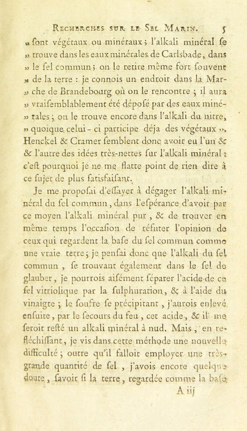 « font végétaux ou minéraux ; l’alkali minéral fe i) trouve dans les eaux minérales, de Carlsbade, dans M le Tel commun j on le retire même fort fouvenc H de la terre : je connois un endroit dans la Mar- AJ che de Brandebourg où on le rencontre j il aura » vraifemblablement été dépofé par des eaux miné- « raies ÿ 011 le trouve encore dans l’alkali du narre, » quoique, celui - ci participe déjà des végétaux »> Henckel & Cramer femblent donc avoir eu l’un Sc & l’autre des idées très-nettes fur i’alkali minéral i c’efl; pourquoi je ne me flatte point de rien dire à ce fujet de plus fatisfaifanc.^ Je me propofai d’eflàyer à dégager l’alkali mi- néral du fcl com.nann , dans I’eApcrance d’avoir par ce moyen l’alkali minéral pur , &z de trouver en même temps l’occafion de réfuter l’opinion do ceux qui regardent la bafe du fel commun comme une vraie terre j je penfai donc que l’alkali du fel commun , fe trouvant également dans le fel de glauber, je pourrois aifcment féparer l’acide de ce fel vitriolique par la fulphuration, à l’aide du vinaigre •, le foufre fe précipitant, j’aurois enlevé, enfuite , par le fecours du feu , cet acide, & il me, feroit refté un alkali minéral à nud. Mais , en re- fléchiflànt, je vis dans cette méthode une nouvelle difficulté y outre qu’il falloir employer une très- grande quantité de fel , j’avois encore quelque doute, favoir fi la terre, regardée comme la ba(o: A iij