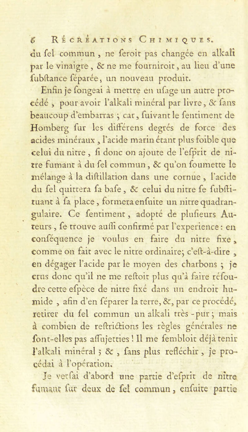 GU fel commun , ne feroic pas changée en alkaît par le vinaigre , & ne me fourniroit, au lieu d’une fubftance réparée, un nouveau produit. Enfin je fongeai à mettre en ufage un autre pro- cédé , pour avoir l’alkali minéral par livre, &r fans beaucoup d’embarras \ car, fuivant le fentiment de Homberg fur les différens degrés de force des acides minéraux , l’acide marin étant plus foible que celui du nitre , fi donc on ajoute de l’efprit de ni- tre fumant à du fel commun , &: qu’on foumette le mélange à la diftillation dans une cornue , l’acide du fel quittera fa bafe , & celui du nitre fe fubfii- tuant à fa place, formeraenfuite un nitrequadran- gulaire. Ce fentiment, adopté de plufieurs Au- teurs , fe trouve auifi confirmé par l’experience : en CQuféquence je voulus en faire du nitre fixe, comme on fait avec le nitre ordinairej c’eft-à-dire , en dégager l’acide par le moyen des charbons ; je crus donc qu’il ne me reftoit plus qu’à faire réfou- dre cette efpèce de nitre fixé dans un endroit hu- mide , afin d’en féparer la terre, &, par ce procédé, retirer du fel commun un alkali très-pur j mais à combien de reftriétions les règles générales ne font-elles pas afTujetties ! Il me fembloit déjà tenir l’alkali minéral j & , fans plus réfléchir , je pro- cédai à l’opération. Je vetfai d’abord une partie d’efprit de nitre fumant fur deux de fel commun, enfuite partie