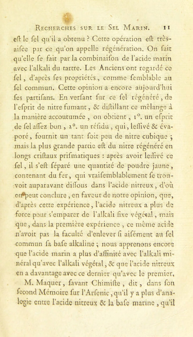 eü le fel qu’il a obtenu ? Cette opération eft trcs- aifée par ce qu’on appelle régénération. On fait qu’elle fe fait par la combinaifon de l’acide marin avec l’alkali du tartre. Les Anciens ont regardé cc fel, d’après fes propriétés, comme femblable au fel commun. Cette opinion a encore aujourd’hui fes partifans. En verfant fur ce fel régénéré, de l’efprit de nitre fumant, Sc di.ftillant ce mélange à la manière accoutumée , ou obtient, i°. un efpric de fel aflez bon , t°. un réfidu , c]ui, leflivé &c éva- poré, fournit un tant foit peu de nitre cubique j mais la plus grande partie efl; du nitre régénéré en longs criftaux prifmatiques : après avoir leiîlvé ce fel, il s’eft féparé une quantité de poudre jaune, contenant du fer, qui vraifemblablement fe trou-^ voit auparavant dilTous dans l’acide nitreux, d’où oi#peut conclure , en faveur de notre opinion, que, d’après cette expérience, l’acide nitreux a plus de force pour s’emparer de l’alkali fixe végétal, mais que, dans la première expérience , ce même acide n’avoit pas la faculté d’enlever fi aifément au fel commun fa bafe alkaline ; nous apprenons encore que l’acide marin a plus d’affinité avec l’alkali mi- néral qu’avec l’alkali végétal, & que l’acide nitreux en a davantage avec ce dernier qu’avec le premier, M. Maquer, favant Chimifte , dit, dans fon fécond Mémoire fur i’Arfenic, qu’il y a plus d’ana- logie entre l’acide nitreux ^ la bafe manne , qu’il