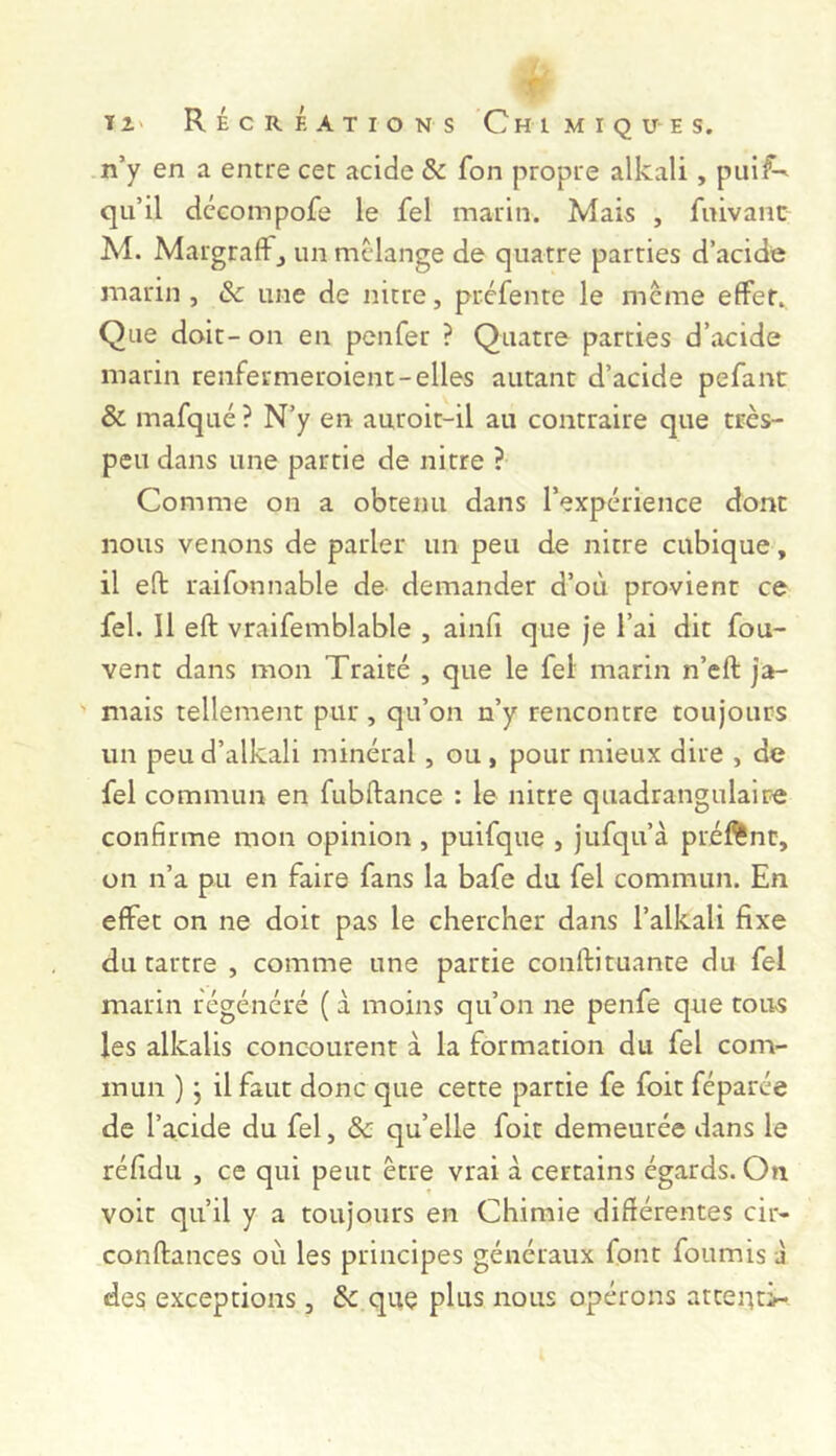 n’y en a entre cet acide & fon propre alkali, piil:^ qu’il dccompofe le fel marin. Mais , fuivanc M. MargrafFj un mélange de quatre parties d’acide marin, & une de nitre, préfente le même effet.. Que doit- on en penfer ? Quatre parties d’acide marin renfermeroient-elles autant d’acide pefant & mafqué ? N’y en auroit-il au contraire que très- peu dans une partie de nitre ? Comme on a obtenu dans l’expérience dont nous venons de parler un peu de nitre cubique, il eft raifonnable de demander d’où provient ce fel. Il eft vraifemblable , ainfi que je l’ai dit fou- vent dans mon Traité , que le fel marin n’eft ja- mais tellement pur , qu’on n’y rencontre toujours un peud’alkali minéral, ou , pour mieux dire , de fel commun en fubftance : le nitre quadrangulaire confirme mon opinion, puifque , jufqu’à préftnt, on n’a pu en faire fans la bafe du fel commun. En effet on ne doit pas le chercher dans l’alkali fixe du tartre , comme une partie conftituante du fel marin régénéré ( à moins qu’on ne penfe que tous les alkalis concourent à la formation du fel com- mun ) j il faut donc que cette partie fe foit féparée de l’acide du fel, & qu’elle foit demeurée dans le réfidu , ce qui peut être vrai à certains égards. On voit qu’il y a toujours en Chimie difiérentes cir- conftances où les principes généraux font fournis à des exceptions, & que plus nous opérons atteuti-