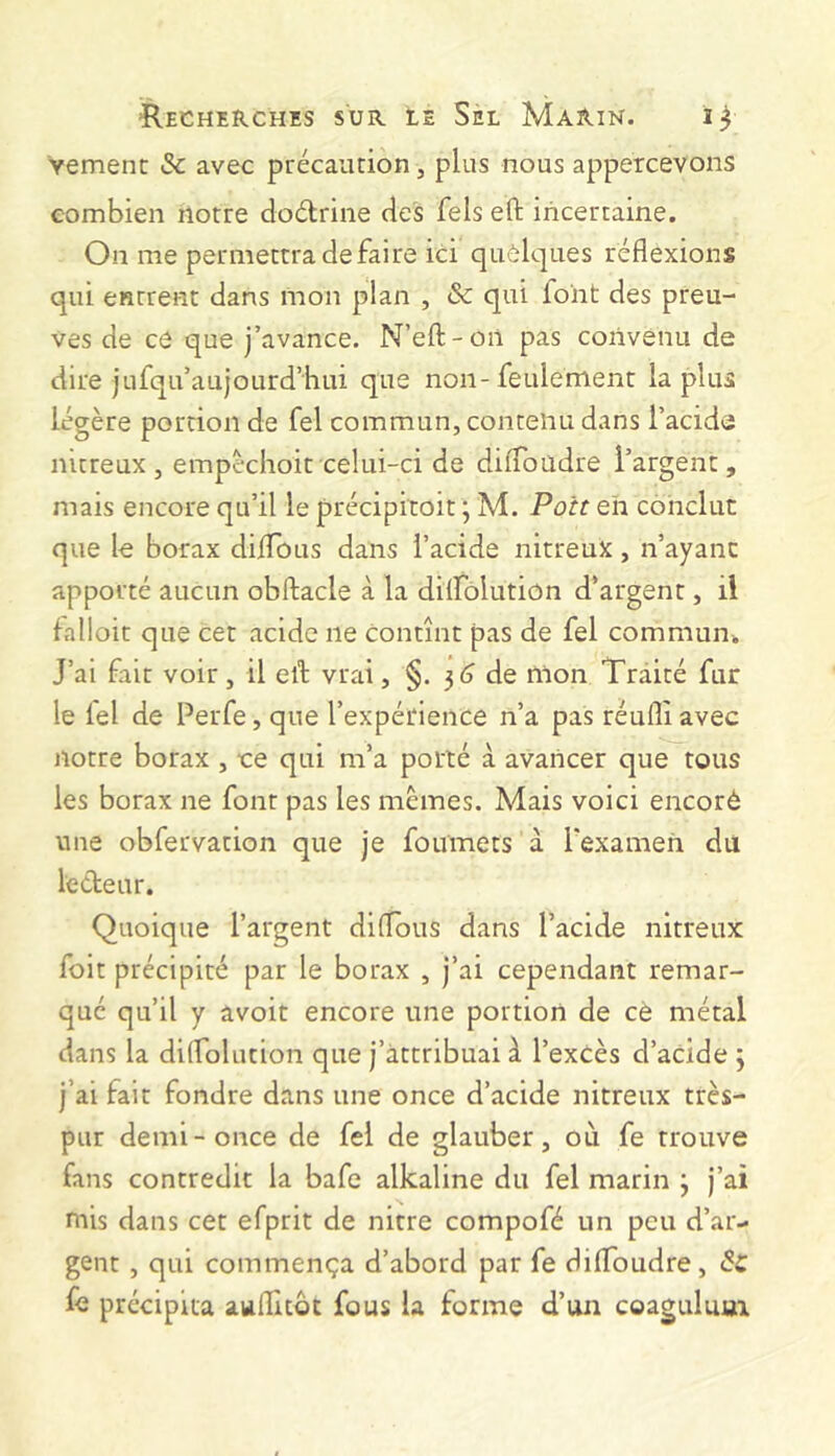 Vemenc & avec précaution, plus nous appercevons combien notre doélrine des fels eft incertaine. On me permettra de faire ici quôlques réflexions qui entrent dans mon plan , & qui loiit des preu- ves de ce que j’avance. N’eft-oii pas convenu de dire jufqu’aujourd’hui que non-feulement la plus légère portion de fel commun, contenu dans l’acide nitreux, empèchoit celui-ci de dilToadre l’argent, mais encore qu’il le précipitoit ; M. Poit eh conclue que le borax dÜTous dans l’acide nitreux, n’ayanc apporté aucun obftacle à la dilfolution d’argent, il falloit que cet acide ne contînt pas de fel commun. J’ai fait voir, il elt vrai, §. 3(3 de mon Traité fur le lel de Perfe, que l’expérience n’a pas réufli avec notre borax , ce qui m’a porté à avancer que tous les borax ne font pas les memes. Mais voici encoré une obfervation que je foumets à l'examen du ledeur. Quoique l’argent diflous dans l’acide nitreux foit précipité par le borax , j’ai cependant remar- qué qu’il y avoir encore une portion de cè métal dans la dilfolution que j’attribuai à l’exCès d’acide 3 j’ai fait fondre dans une once d’acide nitreux très- pur demi-once de fel de glauber, où fe trouve fans contredit la bafe alkaline du fel marin 3 j’ai mis dans cet efprit de nitre compofé un peu d’ar- gent , qui commença d’abord par fe dilToudre, fe précipita aullitôt fous la forme d’un coaguluui