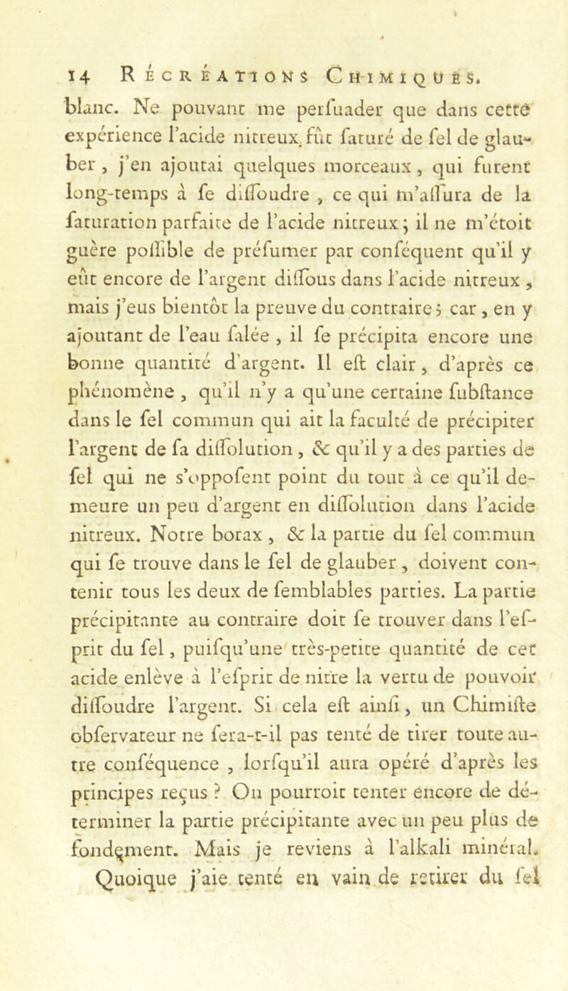 blanc. Ne pouvant me peilliader que dans cettù expérience l’acide nitieux.fôc faruré de felde glau- ber , j’en ajoutai quelques morceaux, qui furent long-temps à fe dilToudre , ce qui m’allura de la faturation parfaite de l’acide nitreux ; il ne m’ctoit guère pollible de préfumer par conféquent qu’il y eût encore de l’argent dilîous dans l’acide nitreux , mais j’eus bientôt la preuve du contraire 5 car , en y ajourant de l’eau filée , il fe précipita encore une bonne quantité d’argent. Il eft clair, d’après ce phénomène , qu’il n’y a qu’une certaine fubftance dans le fel commun qui ait la faculté de précipiter l’argent de fa dilfolution , ôc qu’il y a des parties de fel c]ui ne s’oppofent point du tout à ce qu’il de- meure un peu d’argent en dilTolution dans l’acide nitreux. Notre borax , & la partie du fel commua qui fe trouve dans le fel de glauber, doivent con- tenir tous les deux de femblables parties. La partie précipitante au contraire doit fe trouver dans l’ef- prit du fel, puifqu’une très-petite quantité de cet acide enlève à l’efprit de nitre la vertu de pouvoir dilîoudre l’argent. Si cela eft ainli, un Chimifte obfervateur ne fera-t-il pas tenté de tirer toute au- tre conféquence , lorfqu’il aura opéré d’après les principes reçus ? On pourroit tenter encore de dé- terminer la partie précipitante avec un peu plus de fondement. Mais je reviens à l’alkali minéral. Quoique j’aie tenté eu vain de rstirei: du fel