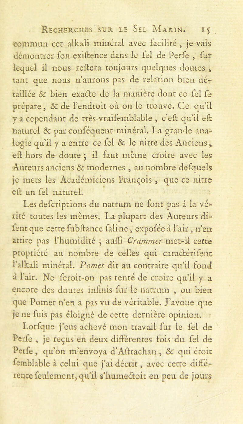 commun cet alkali minéral avec facilité , je vais démontrer fon exiftence dans le fel de Perfe , fur lequel il nous reliera toujours quelques douces , tant que nous n’aurons pas de relation bien dé- taillée & bien exade de la manière dont ce fel fe prépare, & de l’endroit où on le trouve. Ce qu’il y a cependant de très-vraifemblable , c’ell: qu’il eft naturel & par conféquent minéral. La grande ana- logie qu’il y a entre ce fel 8c le nitre des Anciens > elT: hors de doute ; il faut même croire avec les Auteurs anciens 8c modernes , au nombre defquels je mets les Académiciens François , que ce nitre ( eft un fel naturel. Les defcriptions du natrum ne font pas à la vé- rité toutes les mêmes. La plupart des Auteurs di- fentque cette fubftance faline, expofée à l’air, n’en attire pas l’humidité j aulli Crammer met-il cette propriété au nombre de celles qui caractérifenr l’alkali minéral. Pomet dit au contraire qu’il fond à l’air. Ne feroit-on pas tenté de croire qu’il y a encore des doutes infinis fur le natrum , ou bien que Pomet n’en a pas vu de véritable. J’avoue que je ne fuis pas éloigné de cette dernière opinion. Lorfque j’eus achevé mon travail fur le fel de Perfe , je reçus en deux diftérentes fois du fel de Perfe , qu’on m’envoya d’Aftrachan , 8c qui éroic femblable à celui que j’ai décrit, avec cette diflé- rence feulement, qu’il s'huineéboic en peu de jours