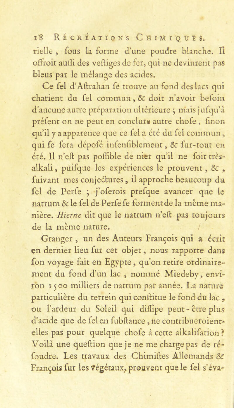 rielle , fous la forme d’une poudre blanche. Il ofFroit aulîi des veftiges de fer, qui ne devinrent pas bleus par le mélange des acides. Ce fel d’Aftrahan fe trouve au fond des lacs qui charient du fel commun, & doit n’avoir befoin d’aucune autre préparation ultérieure j m'ais jufqu’à. préfent on ne peut en conclure autre chofe , finon qu’il y a apparence que ce fel a été du fel commun, qui fe fera dépofé infenfiblement, ôc fur-tout en été. Il n’efl: pas poflible de nier qu’il ne foit très- alkali, puifque les expériences le prouvent, & , fuivant mes conjeétures, il approche beaucoup du fel de Perfe ; -j’oferois prefque avancer que le natrum & le fel de Perfe fe forment de la meme ma- nière. Hierne dit que le natrum n’eft pas toujours de la meme nature. Granger , un des Auteurs François qui a écrit çn dernier lieu fur cet objet, nous rapporte dans fon voyage fait en Egypte, qu’on retire ordinaire- ment du fond d’un lac , nommé Miedeby, envi- ron 1500 milliers de natrum par année. La nature particulière du terrein qui conftitue le fond du lac 5 ou l’ardeur du Soleil qui dilîipe peut-être plus d’acide que de fel en fubftance ,ne contribueroient- elles pas pour quelque chofe à cette alkalifation ? Voilà une queftion que je ne me charge pas de ré- foudre. Les travaux des Chimilles Allemands & François fur les végétaux^, prouvent que le fel s'éva-