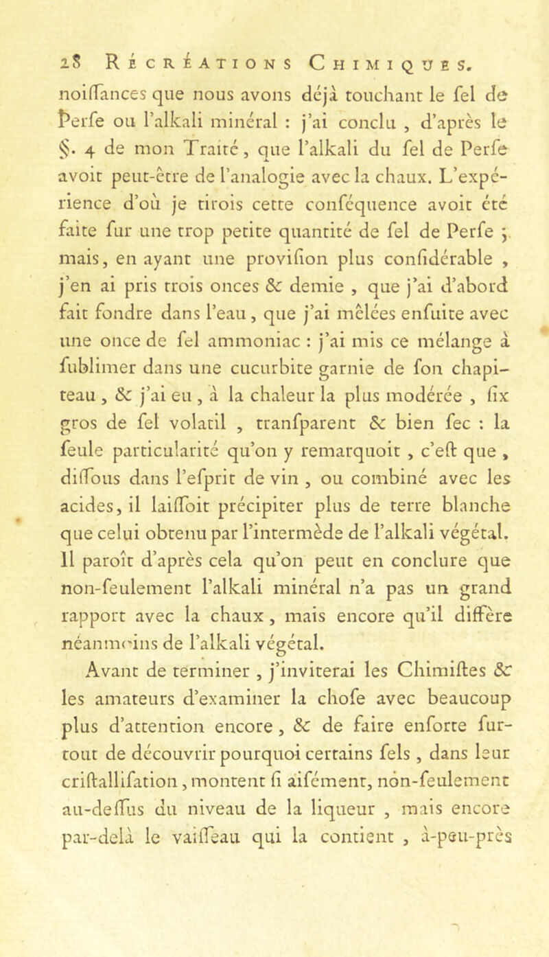 noiffances que nous avons déjà touchant le fel de t*erfe ou l’alkali minéral : j’ai conclu , d’après le §. 4 de mon Traité, que l’alkali du fel de Perfe avoir peut-être de l’analogie avec la chaux. L’expé- rience d’où je tirois cette conféquence avoir etc faite fur une trop petite quantité de fel de Perfe y mais, en ayant une provihon plus confidérable , j’en ai pris trois onces & demie , que j’ai d’abord fait fondre dans l’eau, que j’ai mêlées enfuite avec une once de fel ammoniac : j’ai mis ce mélange à fublimer dans une cucurbite garnie de fou chapi- teau , & j’ai eu , à la chaleur la plus modérée , hx gros de fel volatil , tranfparent & bien fee ; la feule particularité qu’on y remarquoit , c’eft que , diffous dans l’efprir de vin , ou combiné avec les acides, il lailToit précipiter plus de terre blanche que celui obtenu par l’intermède de l’alkali végétal. Il paroît d’après cela qu’on peut en conclure c]ue non-feulement l’alkali minéral n’a pas un grand rapport avec la chaux, mais encore qu’il diffère néanuK'ins de l’alkali végétal. Avant de terminer , j’inviterai les Chimiftes ÔC les amateurs d’examiner la chofe avec beaucoup plus d’attention encore, & de faire enforte fur- tout de découvrir pourquoi certains fels , dans leur criftallifation, montent fi àifément, non-feulement au-defTus du niveau de la liqueur , mais encore par-delà le vaifleau qui la contient , à-peu-près