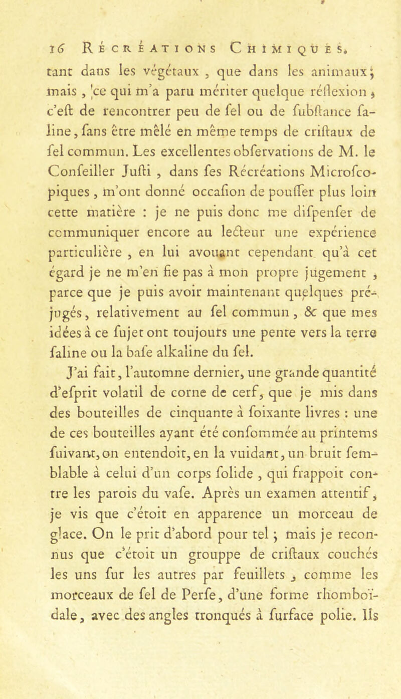tant dans les végétaux , que dans les animaux; mais , |ce qui m’a paru mériter quelque réllexion ^ c’eft de rencontrer peu de fel ou de fubflance fa- line, fans être mêlé en même temps de criftaux de fel commun. Les excellentes obfervations de M. le Confeiller Jufti , dans fes Récréations Microfco- piques , m’ont donné occafion de poulfer plus loin cette matière : je ne puis donc me difpenfer de ccmmuniquer encore au leéleur une expérience particulière , en lui avouant cependant qu’à cet égard je ne m’en fie pas à mon propre jugement , parce que je puis avoir maintenant quelques pré- jugés , relativement au fel commun, & que mes idées à ce fujet ont toujours une pente vers la terre faline ou la bafe alkaline du fel. J’ai fait, l’automne dernier, une grande quantité d’efprit volatil de corne de cerf, que je mis dans des bouteilles de cinquante à foixante livres ; une de ces bouteilles ayant été confommée au printems fuivant,on entendoit,en la vuidant,un bruit fem- blable à celui d’un corps folide , qui frappoit con- tre les parois du vafe. Après un examen attentif, je vis que c’étoit en apparence un morceau de glace. On le prit d’abord pour tel ; mais je recon- nus que c’éroit un grouppe de criftaux couchés les uns fur les autres par feuillets j comme les morceaux de fel de Perfe, d’une forme rhomboï- dale, avec des angles tronqués à furface polie, lis