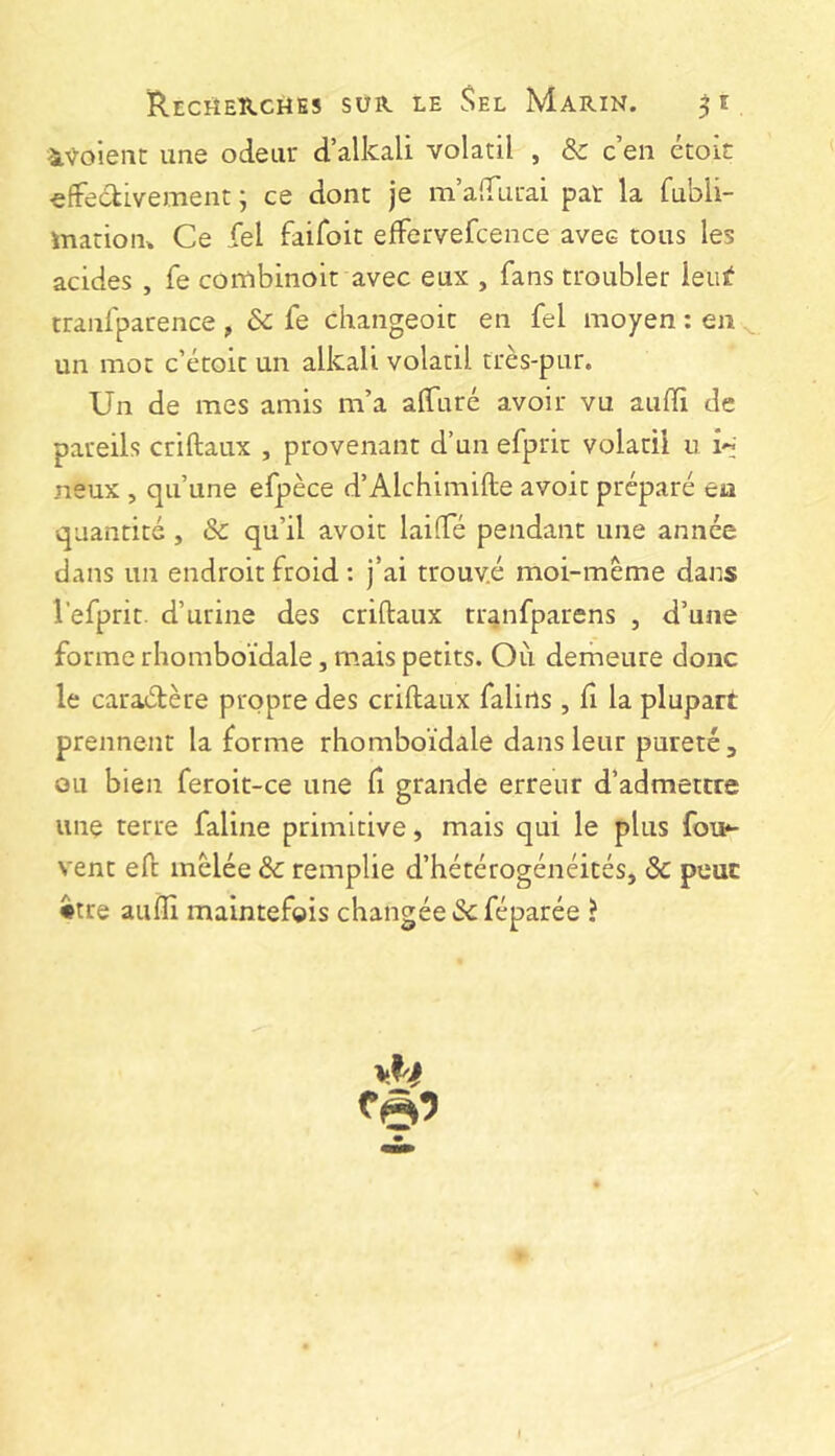 iVoient une odeur d’alkali volatil , Sc c’en étoic efFeckivement ; ce donc je m’afifurai pat la fubli- inatioiK Ce fel faifoic effervefcence avec tous les acides , fe combinoit avec eux , fans troubler leiii? tranfparence , 6c fe changeoic en fel moyen : en un mot c’écoic un alkali volatil très-pur. Un de mes amis m’a alfuré avoir vu aufïi de pareils criftaux , provenant d’un efprit volatil u neux , qu’une efpèce d’Alchimifte avoit préparé en quantité , & qu’il avoir lailTé pendant une année dans un endroit froid : j’ai trouvé moi-mème dans l’efprit. d’urine des criftaux tr^nfparens , d’une forme rliomboïdale, mais petits. Où demeure donc le caraétère propre des criftaux falirts , fi la plupart prennent la forme rliomboïdale dans leur pureté, ou bien feroit-ce une f grande erreur d’admettre une terre faline primitive, mais qui le plus fon^ vent eft mêlée 6c remplie d’hétérogénéités, 6c peur •tre aufti maintefois changée 6c féparée ?