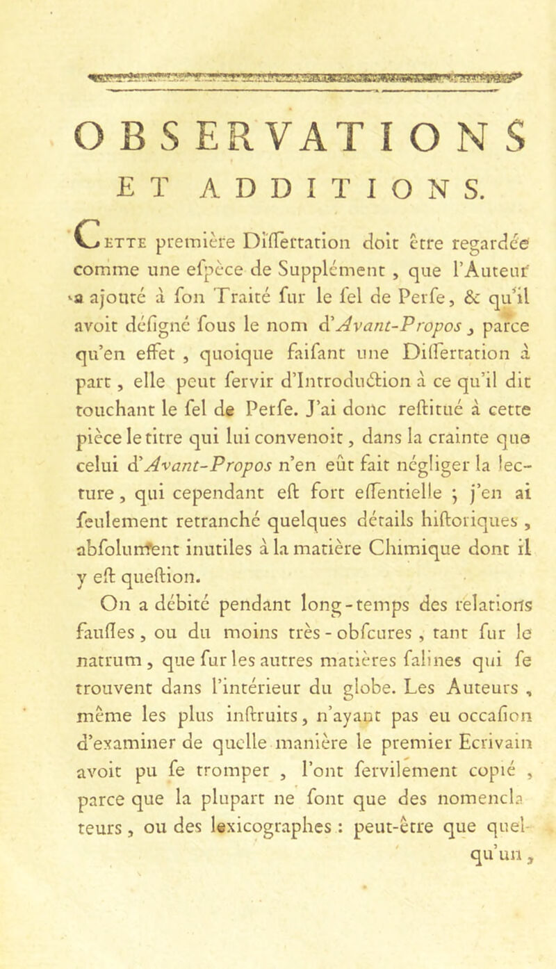 O B s ERVAT IONS ET ADDITIONS. Cette première Dlïlertarioii doit être regardée comme une efpèce de Supplément , que l’Auteur -a ajouté à fon Traité fur le fel de Perfe, & qidil avoir défigné fous le nom Avant-Propos j parce qu’en effet , quoique faifant une Differtation à part, elle peut fervir d’Introduélion à ce qu’il dit touchant le fel de Perfe. J’ai donc reftitué à cette pièce le titre qui lui convenoit, dans la crainte que celui êi Avant-Propos n’en eût fait négliger la lec- ture , qui cependant eft fort effentielle \ j’en ai feulement retranché quelques détails hiftoriques , abfolunfënt inutiles à la matière Chimique dont il y eft queftion. On a débité pendant long-temps des relations faufîes , ou du moins très - obfcures , tant fur le natrum , que fur les autres matières falines qui fe trouvent dans l’intérieur du globe. Les Auteurs , meme les plus inftruits, n’ayapt pas eu occafion d’examiner de quelle manière le premier Ecrivain avoir pu fe tromper , l’ont fervilement copié , parce que la plupart ne font que des nomencla leurs, ou des lexicographes : peut-être que quel- qu’un ,