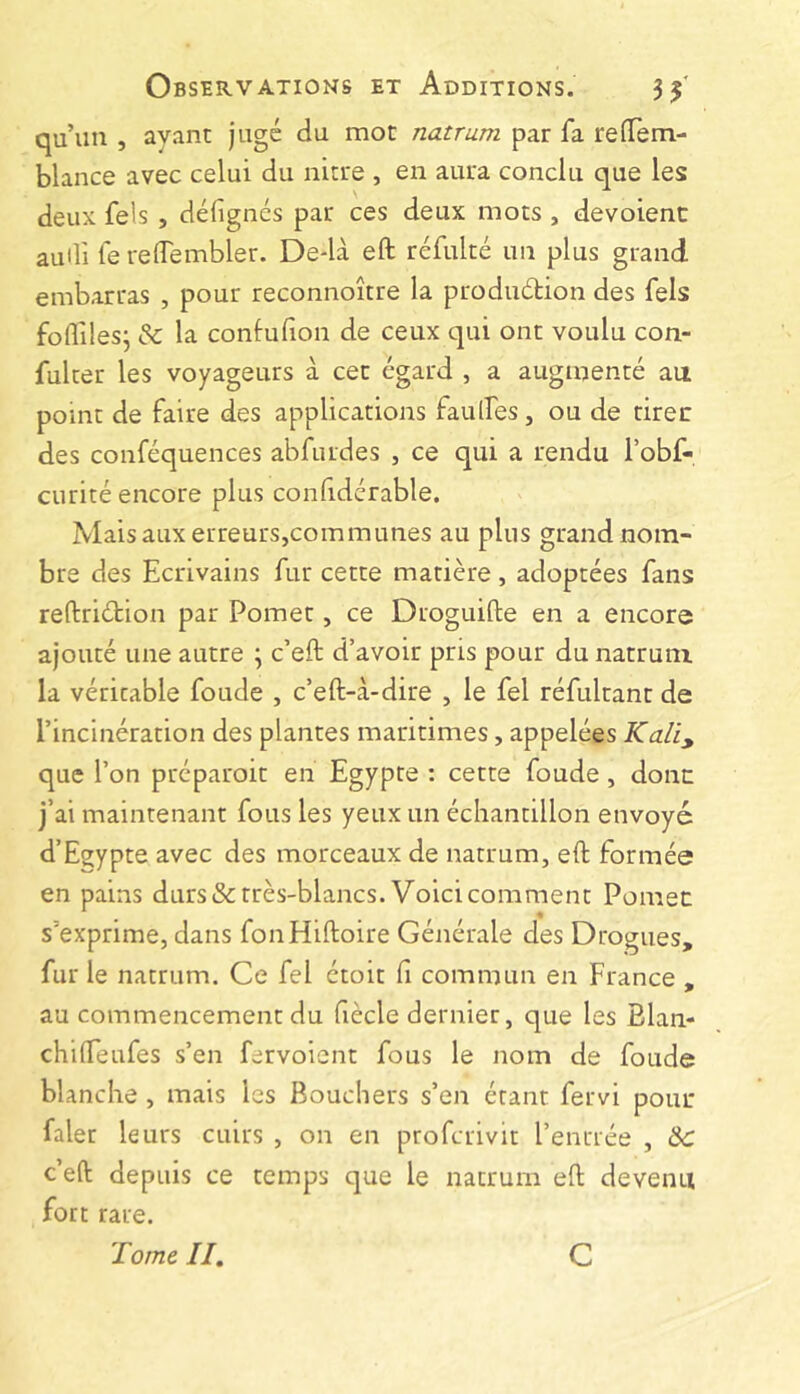 qu’un , ayant jugé du mot natrum par fa reffem- blance avec celui du nitre , en aura conclu que les deux fels , délignés par ces deux mots , devoienc audi le relTembler. De*là eft réfulté un plus grand embarras , pour reconnoitre la produétion des fels folTilesj & la contulion de ceux qui ont voulu con- fulter les voyageurs à cet égard , a augmenté au point de faire des applications faulfes, ou de tirer des conféquences abfurdes , ce qui a rendu i’obf- curité encore plus conlidérable. Mais aux erreurs,communes au plus grand nom- bre des Ecrivains fur cette matière, adoptées fans reflriétion par Pomet, ce Droguifte en a encore ajouté une autre \ c’eft d’avoir pris pour du natrum la véritable foude , c’eft-à-dire , le fel réfultant de l’incinération des plantes maritimes, appelées Ka/i, que l’on préparoit en Egypte : cette foude, donc j’ai maintenant fous les yeux un échantillon envoyé d’Egypte avec des morceaux de natrum, eft formée en pains durs & très-blancs. Voici comment Pomec s’exprime, dans fonHiftoire Générale des Drogues, fur le natrum. Ce fel étoit li commun en France , au commencement du fiècle dernier, que les Elan- chilfeufes s’en fervoient fous le nom de foude blanche , mais les Bouchers s’en étant fervi pouc faler leurs cuirs , on en profcrivit l’enrrée , Ôc c’eft depuis ce temps que le natrum eft devenu fort rare. Tome II, C