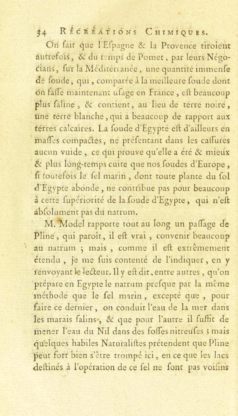 Oh fair que rEfpagne & la Provence tiroiént autrefois, &i du rempS de Pomet, par leurs Négo- ciahs, fur la Médirerianée , une quanriré immenfe dè fonde, qui, comparée à la meilleure fonde dont on fafTe maintenanr ufage en France , eft beaucoup plus faline , 6c contient, au lieu de terre noire, üne terre blanche, qui a beaucoup de rapport aux terres calcaires. La fonde d’Egypte eft d’ailleurs en niaffes compadles, ne préfentanc dans les calfures aucun viiide , ce qui prouve qu’elle a été & mieux éi plus long-temps cuire que nos fondes d’Europe , fl toutefois le fel marin , dont toute plante du fol d'Egypte abonde, ne contribue pas pour beaucoup à cette fupcriorité de la fonde d’Egypte, qui n’eft abfolument pas du natrum. M.*Model rapporte tout au long un paflage de Pline , qui paroît, il eft vrai , convenir beaucoup au natrum • mais , comme il eft extrêmement étendu , je me fuis contenté de l’indiquer, en y rénvoyantlKîleéteur. Ily eft dit, entre autres , qu’on prépare en Egypte le natrum prefque par la meme méthode que le fel marin , excepté que , pour faire ce dernier , on conduit l’eau de la mer dans les marais falins-, &c t]ue pour l’autre il fuffit de mener l’eau du Nil dans des foftes nitreufes j mais quelques habiles Naturaliftes prétendent que Pline peut fort bien s’être trompé ici, en ce que les lacs deftinés à l’opération de ce fel ne font pas voifins