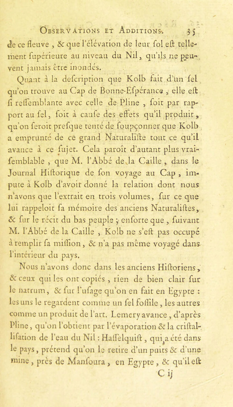 de ce fleuve , & que l’élévation de leur fol eft telle- ment fupérieure au niveau du Nil, qu’ils ne peu-» vent jamais être inondés. Quant à la defeription que Kolb fait d'iin fel qu’on trouve au Cap de Bonne-Efpérance , elle eft fi relfemblante avec celle de Pline , foit par rap- port au fel, foit à caufe des effets qu’il produit, qu’on feroit prefque tenté de foupçonner que Kolb a emprunté de ce grand Naturalîfte tout ce qu’il avance à ce fujet. Cela paroît d’autant plus vrai-' femblable , que M. l’Abbé de.la Caille , dans le Journal Hiftorique de fon voyage au Cap , im- pute à Kolb d’avoir donné la relation dont nous n’avons que l’extrait en trois volumes, fur ce que lui rappeloit fa mémoire des anciens Naturaliftes, & fur le récit du bas peuple y enforte que , fuivant M. l’Abbé de la Caille , Kolb ne s’eft pas occupe à remplir fa million, & n’a pas meme voyagé dans l’intérieur du pays. Nous n’avons donc dans les anciens Hiftoriens , & ceux qui les ont copiés , rien de bien clair fur le natrum, & fur Pufage qu’on en fait en Egypte : les uns le regardent comme un fel foflilc , les autres comme un produit de l’art. Lemery avance , d’après Pline, qu’on l’obtient par l’évaporation & la criftal- lifation de l’eau du Nil : Halfelquift , qui^a été dans le pays, prétend qu’on le retire d’un puits & d’une mine, près de Manfoura, en Egypte, & qu’il eft Ci;