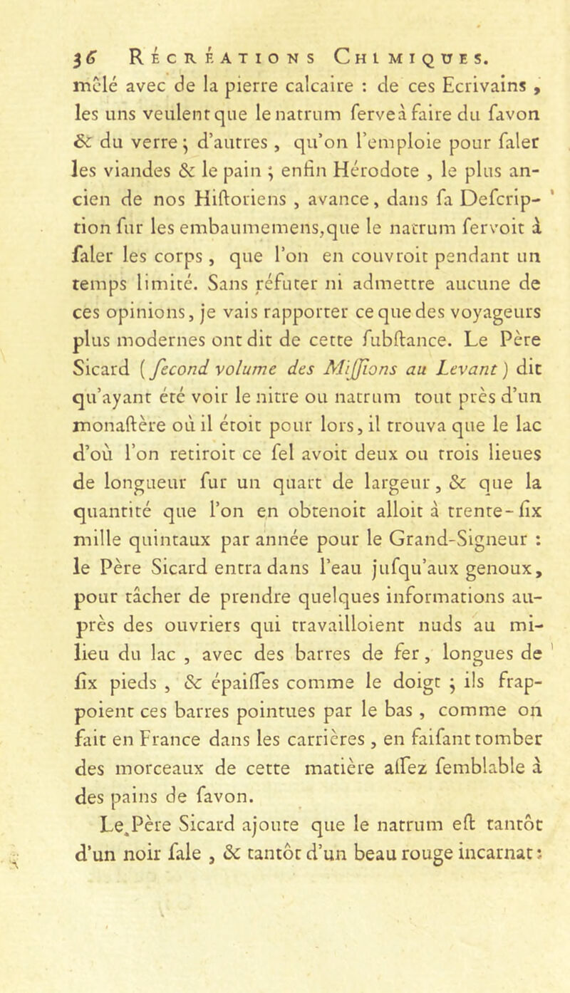 mclé avec de la pierre calcaire : de ces Ecrivains , les uns veulent que lenatrum ferveà faire du favon & du verre ^ d’aurres , qu’on l’emploie pour faler les viandes & le pain ; enfin Hérodote , le plus an- cien de nos Hiftoriens , avance, dans fa Defcrip- tion fur les embaumemens,que le nacrum fervoit à faler les corps, que l’on en couvroit pendant un temps limité. Sans réfuter ni admettre aucune de ces opinions, je vais rapporter ce que des voyageurs plus modernes ont dit de cette fubftance. Le Père Sicard ( fécond volume des Mifjïons au Levant ) die qu’ayant été voir le nitre ou natrum tout près d’un monaftère où il étoit pour lors, il trouva que le lac d’où l’on retiroit ce fel avoir deux ou trois lieues de longueur fur un quart de largeur, & que la quantité que l’on en obrenoit alloit à trente-fix mille quintaux par année pour le Grand-Signeur ; le Père Sicard entra dans l’eau jufqu’aux genoux, pour tâcher de prendre quelques informations au- près des ouvriers qui travailloient nuds au mi- lieu du lac , avec des barres de fer, longues de fix pieds , & épaiiïes comme le doigt j ils frap- poient ces barres pointues par le bas , comme on fait en France dans les carrières , en faifant tomber des morceaux de cette matière alFez femblable à des pains de favon. Le.Père Sicard ajoute que le natrum efi: tantôt d’un noir fale , âc tantôt d’un beau rouge incarnat ;