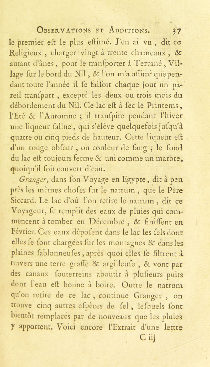 le premier eft le plus eftimé. J’ea ai vu , dit ce Religieux , charger vingt à trente chameaux , & autant d’ânes, pour le tranfporter à Terrané , Vil- lage fur le bord du Nil, & l’on m’a alFuré que pen- dant toute l’année il fe faifoit chaque jour un pa- reil tranfport , excepte les deux ou trois mois du débordement du Nil. Ce lac eft à fee le Printems, l’Eté & l’Automne j il tranfpire pendant l’hiver une liqueur faline , qui s’élève quelquefois jufqu’à quatre ou cinq pieds de hauteur. Cette liqueur eft d’un rouge obfcur , ou couleur de fang ^ le fond du lac eft toujours ferme & uni comme un marbre, quoiqu’il foit couvert d’eau. Granger^ dans fon Voyage en Egypte, dit à peu près les mêmes chofes fur le natrum , que le Père Siccard. Le lac d’où l’on retire le natrum , dit ce Voyageur, fe remplit des eaux de pluies qui com- mencent à tomber en Décembre , & finilTent en Février. Ces eaux dépofenc dans le lac les felsdont elles fe font chargées fur les montagnes & dans les plaines fablonneufes, après quoi elles fe filtrent â travers une terre grafle & argilleufe , & vont par des canaux fouterreins aboutir â plufieurs puits dont l’eau eft bonne à boire. Outre le natrum qu’on retire de ce lac , continue Granger , on trouve cinq autres efpèces de fel , lefquels font bientôt remplacés par de nouveaux que les pluies y apportent. Voici encore l’Extrait d’une lettre C iij