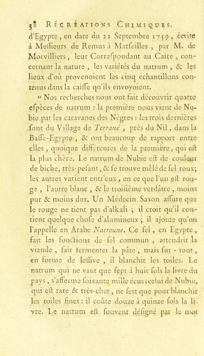 J s R É ç R :é AT I O N s Chimiques. d’Egypte, en date du ii Septembre 1759 , écrire à Melîîeurs de Remus à Marfeilles , par M. de Morvilliers, leur Correrpondant au Caire , con- cernant la nature , les variétés du natrum , & les lieux d’où provenoient les cinq échantillons con- tenus dans la caiflTe qu’ils envoyoient. “ Nos recherches nous ont fait découvrir quatre efpèces de natrum : la première nous vient de Nu- bie par les caravanes des Nègres : les trois dernières font du Village de Terrané ^ près du Nil, dans la Balfe-Egypte , de ont beaucoup de rapport entre elles, quoique difterentes de la première, qui eft la plus chère. Le natrum de Nubie eft de couler de biche, très-pefant, de fe trouve mêlé de fel roux; les autres varient entr’eux , en ce que l’un eft ron- ge , l’autre blanc , de le tioifième verdâtre , moins pur de moins dur. Un Médecin Saxon alLure que le rouge ne rient pas d’alkali ; il croit qu’il con- tient quelque chofe d’alumineux ; il ajoute qu’on l’appelle en Arabe Natroune. Ce fel, en Egypte , fait les fonéHons de fel commun , attendrit la viande, fait lermenter la pâte, mais fur - tout, en forme de lellive , il blanchit les toiles. Le natrum qui ne vaut que fept à huit fols la livre du pays , s’afterme loixante mille ccus;celui de Nubie, qui eft rare & très-cher, ne fertque pour blanchir les toiles fines : il coûte douze à quinze fols la li- vre. Le natrum eft fouvent defigné par le mot