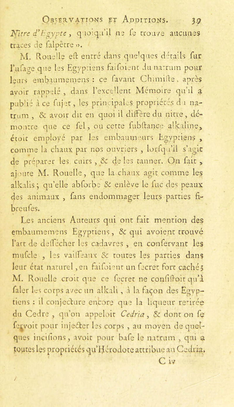 lettre d'Egypte y q ioiq.i’il ne fe ci'O’a/s aacimes traces de falpêcre O. M. rioaeüe ed: enrré dans quelques détails fur Tulage que les Egyptiens faifoient du natram pour leurs embaumemens : ce favanc Chimifte, après avoir rappelé , dans l’excellent Mémoire qu’il a pub’ié à ce fujet, les priiv.ipaljS propriérés d i na- trum , & avoir dit en quoi il diffère du nitre, dé- montre que ce fel , ou cette fubftance alkaline, étoit employé par les embautirnirs Egyptiens , comme la chaux par nos ouvriers , lorfqa’il s’agit de préparer les cuirs , & deles tanner. On fait , ajoute M. Rouelle, que la chaux agit comme les alkalis ; qu’elle abforbe & enlève le fuc des peaux des animaux , fans endommager leurs parties fi- bre ufes. Les anciens Auteurs qui ont fait mention des embaumemens Egyptiens, & qui avoient trouvé l’art de deffécher les cadavres , en confervant les mufcle 5 les vaiffeanx &: toutes les parties dans leur état naturel ,en faifoient un fecrec fort cachés M. Rouelle croit que ce fecret ne confifioit qu’à faler 1 es corps avec un alkali, à la fiçon des Egyp- tiens : il conjecture encore que la liqueur retirée du Cedre , qu’on appeloir Cedria, & dont on fe fe^voit pour injeéter les corps , au moyen de quel- ques incidons, avoir pour bafe le natrum , qui a toutes les propriétés qu’làérodote attribue an Cedria, * * C IV