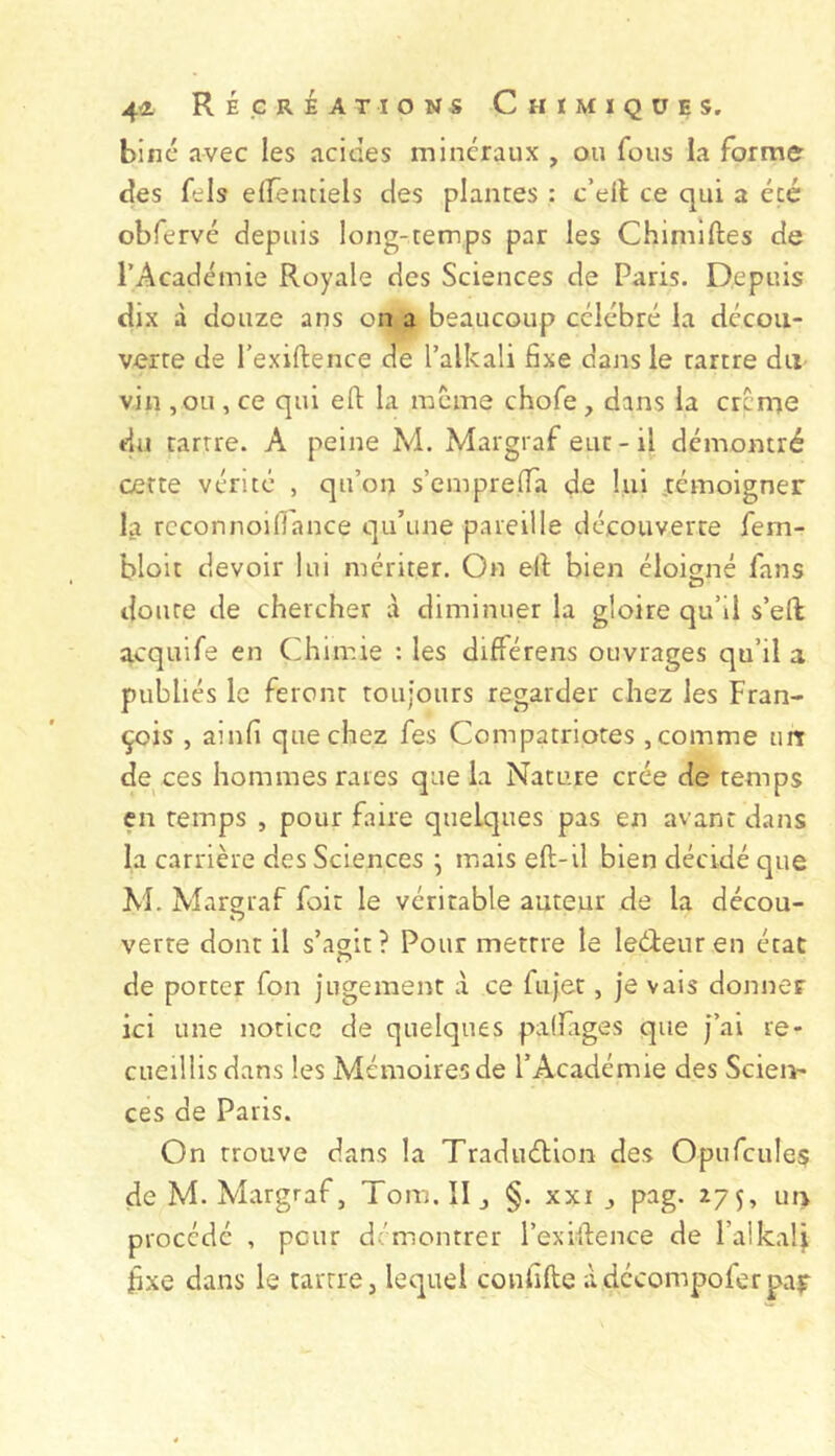 biné avec les acides minéraux , ou fous la forme des fels effemiels des plantes : c’dl ce qui a été obfervé depuis long-temps par les Chimiftes de l’Académie Royale des Sciences de Paris. Depuis dix à douze ans on a beaucoup célébré la décou- verte de l’exiftence de l’alkali fixe dans le tartre du vin ,ou , ce qui eft la meme chofe , dans la crcme du tartre. A peine M. Margraf eut-il démontré cette vérité , qu’on s’emprelTa de lui .témoigner la rcconnoiflance qu’une pareille découverte fem- bloit devoir lui mériter. On ell: bien éloigné fans doute de chercher à diminuer la gloire qu’il s’eft acquife en Chimie : les différens ouvrages qu’il a publiés le feront toujours regarder chez les Fran- çois , ainfi que chez fes Compatriotes , comme tm de ces hommes rares que la Nature crée de temps en temps , pour faire quelques pas en avant dans la carrière des Sciences ^ mais eft-il bien décidé que M. Margraf foir le véritable auteur de la décou- verre dont il s’agit? Pour mettre le leéieuren état de porter fon jugement à ce fujet, je vais donner ici une notice de quelques palfiges que j’ai re- cueillisdans les Mémoires de l’Académie des Scien- ces de Paris. On trouve dans la Traduélion des Opufcule$ de M. Margraf, Toirj.II, §. xxi pag. 275, un procédé , peur démontrer l’exiifence de l’alkalj fixe dans le tartre, lequel confifte àdécompoferpai^