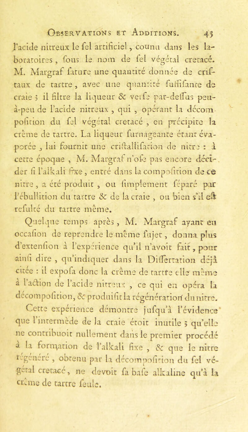 l'acide nicreux le fel arrificiel, counu dans les la- boratoires , fous le nom de fel végétal crétacé. M. iVlargraf liiture une quantité donnée de crif* taux de tartre, avec une quantité futnfanre de craie 5 il filtre la liqueur & veife par-delfus peu- à-peu de l’acide nitreux , qui , opérant la décom polmon du fel végétal crétacé , en précipite la crème de tartre. La liqueur furnageanre étant éva- porée J lui fournit une crifiallifation de nitre ; à cette époque , M. Margraf n’ofe pas encore déci-, der fl l’alkali fixe, entré dans la compofition de ce nitre, a été produit , ou liraplement féparé pur l'ébullition du tartre & de la craie , ou bien s’ileâ refulté du tartre meme. Quelque remps après , M. Margraf ayant en occafion de reprendre le meme fujer, donna plus d’extenfion à l’expérience qu’d n’avoit fait, pour ainfi dire , qu’indiquer dans la DilTertation déjà citée ; il expofa donc la crème de tartre elle' même à l’aclion de l’acide nitreux , ce qui en opéra la decompofition, & produifit la regénératiorf dunitre. Cette expérience démontre jufqu’à l’évidence’ que l intermède de la craie étoit inutile î qu’ell ne contribuoit nullement dans le premier procéd a la forrqarion de l’alkali fixe , & que le nitre r, gcncrc , obtenu par la décompofirion du fel vé- gétal crétacé, ne devoir fa baie alkaline qu’à la crCme de tartre feule. rj* (,/