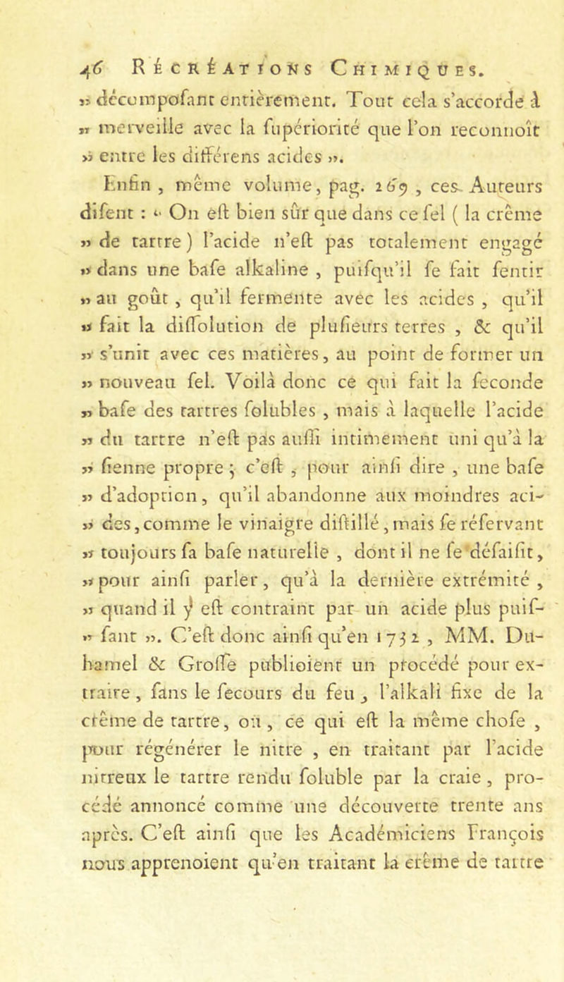 j> dccmnpofanr enrieremenr. Tour ecla s’accorde A rr mei'v’cille avec la fiipcrioriré que l’on recomioît >j entre les ditférens acides >». Lnfin , même volume, pag. ï6^ , ces~ Aureurs dlfent : “ On éft bien sûr que dans ce fel ( la crème «de tartre) l’acide n’efl: pas totalement engage «dans une bafe alkaline, puifqu’il fe fait fentir «au goût , qu’il fermente avec les acides , qu’il « fait la diffolution de plufieurs terres , & qu’il « s’unit avec ces matières, au point de former un « nouveau fel. Voilà donc ce qui fait la fécondé « bafe des tartres foliibles , mais à laquelle l’acide « du tartre n’eft pais aullî intimement uni qu’à la « fenne propre j c’eft ^ pour ainli dire , une bafe « d’adoption, qu’il abandonne aux moindres aci- »> des,comme le vinaigre diftillé ,mais fe réfervanc « toujours fa bafe naturelle , dont il ne fe'défaifit, «pour ainf parler, qu’à la dernière extrémité , « quand il ^ eft contraint par un acide plus puif- « faut «. C’efl: donc ainfi qu’en 1732, A4M. Du- hamel &c Grolfe publioiénr un procédé pour ex- traire , fans le fecours du feu ^ l’alkali fixe de la etême de tartre, ou, ce qui efl: la même chofe , jTüur régénérer le nitre , en traitant par l’acide nitreux le tartre rendu foluble par la craie, pro- cédé annoncé comme une découverte trente ans après. C’eft ainfi que les Académiciens François nous apprenoient qu’en traitant la erême de tartre