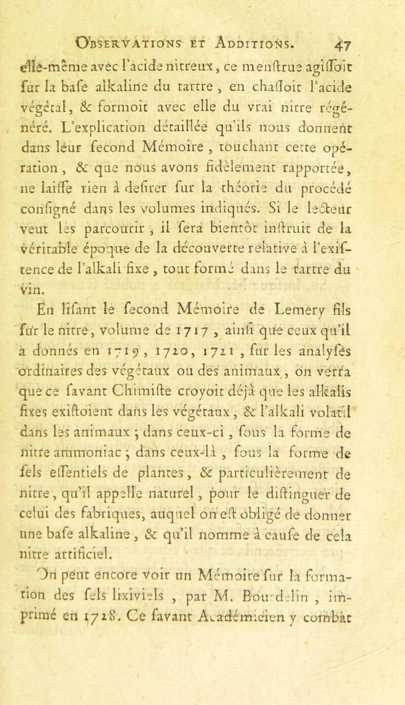 elle-même avec I’acide nitreux, ce menftrue agiGTait fur la bafe alkaline du tartre , en chadoit l’acide végétal, Sc formoit avec elle du vrai nitre régé- , ncré. L’explication détaillée qu’ils nous donnent dans leur fécond Mémoire , touchant cette opé- ration, &c que nous avons fidèlement rapportée, ne laide rien à defirer fur la théorie du procédé configné dar^s les volumes indiqués. Si le leéteur veut les parcourir , il fera bientôt inftruit de la véritable époque de la découverte relative à l’exif- tence de l’alkali fixe , tout formé dans le tartre du vin. En lifant le fécond Mémoire de Lemery fils fur le nitre, volume de 1717 , ainfi que ceux qu’il a donnés en 1719, i7io, 1711 , fur les analyfés ordinaires des végétaux ou des animaux , on verra que ce favant Chimifte croyoit déjà que les alkalis fixes exiftoient dans les végétaux , & l’ai kali volatil dans les animaux j dans ceux-ci , fous la forme de nitre ammoniac j dans ceux-là , fous la forme de fels elfentiels de plantes, & particulièrement de nitre, qu’il appelle naturel, pour le difiinguer de celui des fabriques, auquel on eft obligé de donner une bafe alkaline , & qu’il nomme à caufe de cela nitre artificiel. On peut encore voir un Mémoire fur la forma- tion des fels lixiviels , par M. Bon cLlin , im- primé en 1,7x8. Ce favant Académicien y combat