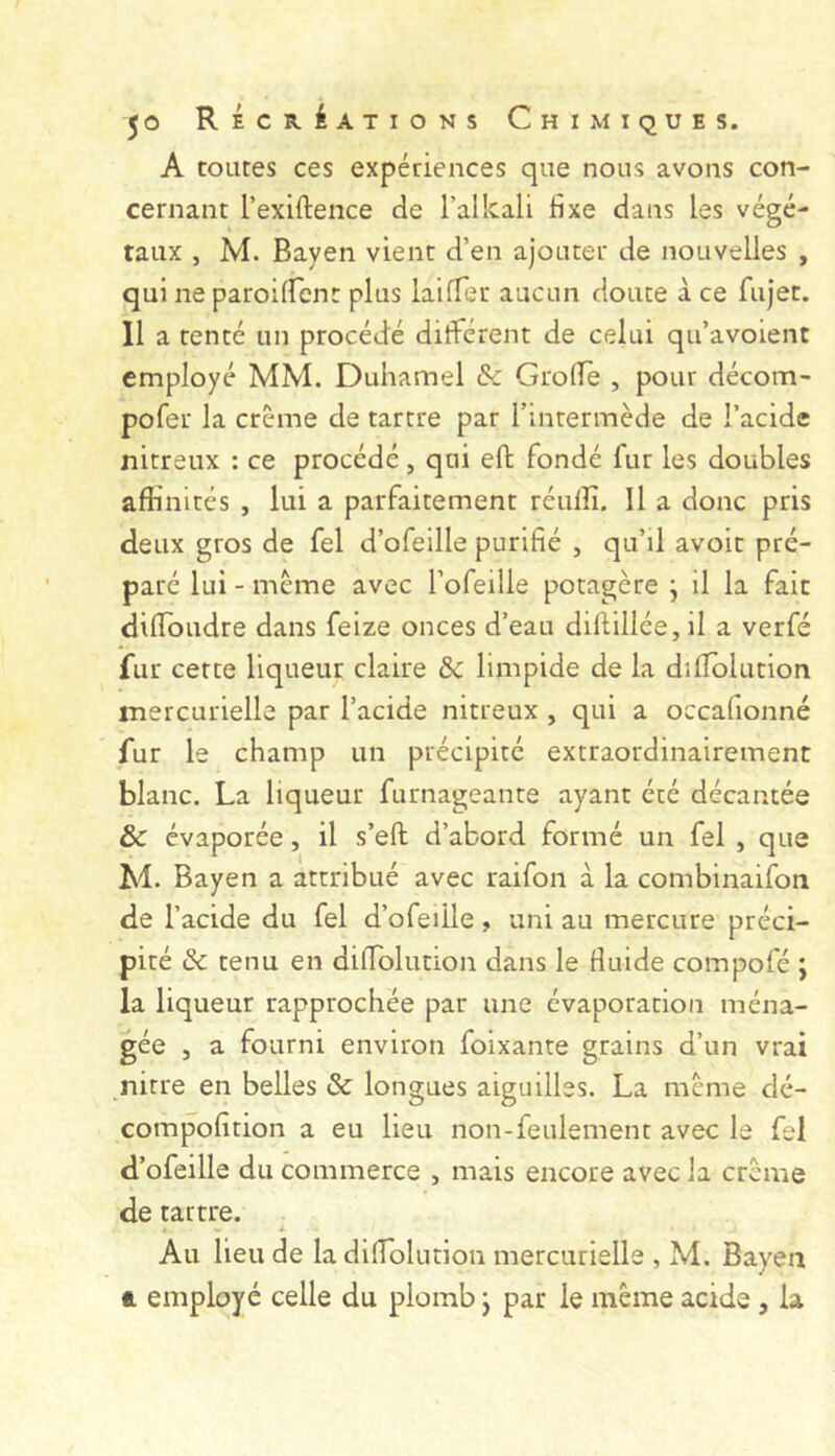 A toutes ces expériences que nous avons con- cernant l’exiftence de l’alkali fixe dans les végé- taux , M. Bayen vient d’en ajouter de nouvelles , qui ne paroilfcnt plus laifTer aucun doute à ce fujet. 11 a tenté un procédé différent de celui qu’avoient employé MM. Duhamel & GrofTe , pour décom- pofer la crème de tartre par rintermède de l’acide nitreux : ce procédé, qui eft fondé fur les doubles aftinités , lui a parfaitement réulîî. Il a donc pris deux gros de fel d’ofellle purifié , qu’il avoit pré- paré lui - meme avec l’ofeille potagère j il la fait dilibudre dans feize onces d’eau diftillée, il a verfé fur cette liqueur claire & limpide de la dilîolution mercurielle par l’acide nitreux , qui a occafionné fur le champ un précipité extraordinairement blanc. La liqueur furnageante ayant été décantée & évaporée, il s’efl; d’abord formé un fel , que M. Bayen a attribué avec raifon à la combinaifon de l’acide du fel d’ofeüle, uni au mercure préci- pité & tenu en difiblution dans le fluide compofé ; la liqueur rapprochée par une évaporation ména- gée J a fourni environ foixante grains d’un vrai nitre en belles & longues aiguilles. La meme dé- compofition a eu lieu non-feulement avec le fel d’ofeille du commerce , mais encore avec Ja crème de tartre. i. Au lieu de la diflolution mercurielle , M. Bayen A employé celle du plomb j par le même acide , la