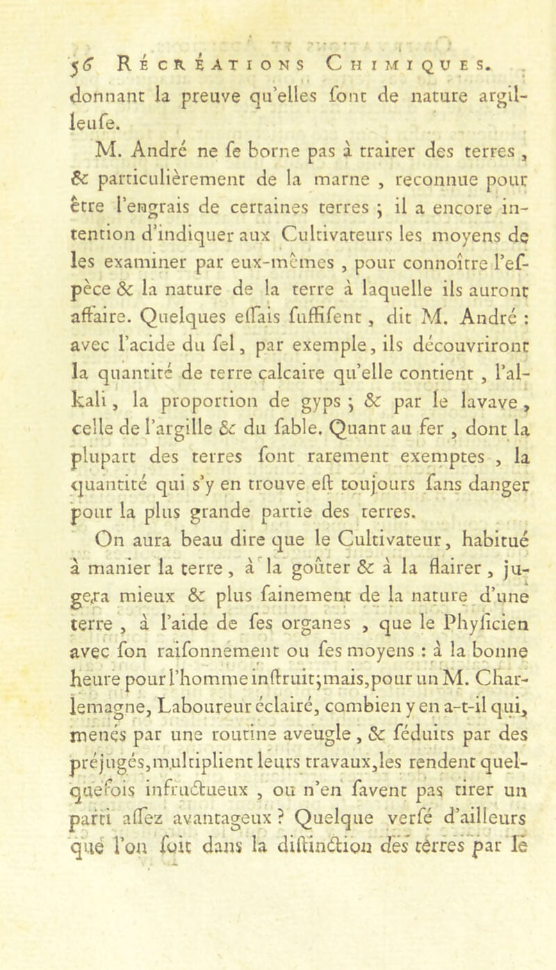 donnant la preuve qu’elles font de nature argil- leufe. M. André ne fe borne pas à traiter des terres , Ôc particulièrement de la marne , reconnue pour être l’engrais de certaines terres j il a encore in- tention d’indiquer aux Cultivateurs les moyens de les examiner par eux-mcmes , pour connoîrre l’ef- pèce & la nature de la terre à laquelle ils auront affaire. Quelques elTais fuffifent, dit M. André : avec l’acide du fel, par exemple, ils découvriront la quantité de terre calcaire qu’elle contient , l’al- kali, la proportion de gyps j & par le lavave , celle de l’argille Sc du fable. Quant au fer , dont la plupart des terres font rarement exemptes , la quantité qui s’y en trouve eft toujours fans danger pour la plus grande partie des terres. On aura beau dire c]ue le Cultivateur, habitué à manier la terre, à la goûter & à la flairer , ju- ge,ra mieux 5c plus fainement de la nature d’une terre , à l’aide de fes organes , que le Phylicien avec fon raifonnement ou fes moyens : à la bonne heure pour l’homme inffruitjmais,pour un M. Char- lemagne, Laboureur éclairé, combien y en a-t-il cjui, menés par une routine aveugle, 5c féduits par des préjugés,multiplient leurs travaux,les rendent quel- quel^ois infruélueux , ou n’en favent pas tirer un parti alTez avantageux ? Quelque verfé d’ailleurs que l’on foie dans la diftinélion des côrres par lè