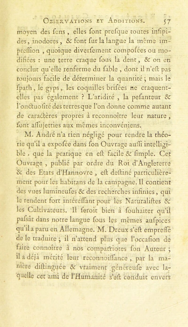 moyen des fens , elles font prefque toutes inf pl- des, inodores , & font fur la langue la même im- prcflion , quoique diverfement compofées ou mo- difiées : une terre craque fous la dent, &: on en conclut qu’elle renferme du fable , dont il n’efl pas toujours facile de déterminer la quantité; mais le fpath, le gyps, les coquilles brifées ne craquent- elles pas également ? L’aridité , la pefanteur & l’onétuofité des terres que l’on donne comme autant de caractères propres à reconnoitre leur nature, font afTujetties aux mêmes inconvéniens. M. André n’a rien négligé pour rendre la théo- rie qu’il a expofée dans fon Ouvrage auili intelligi- ble , que la pratique en efl; facile & fimple. Cet Ouvrage , publié par ordre du Roi d’Angleterre & des Etats d’Hannovre , efl: deftiné particulière- ment pour les habitans de la campagne. 11 contient des vues liimineufes Sc des recherches infinies, qui le rendent fort intérelTant pour les Nâcuraliftes de les Cultivateurs. Il feroit bien à fouhaiter qu’il pafsat dans notre langue fous les mêmes aufpices qu il a paru en Allemagne. M. Dreux s’efl: emprefle de le traduire ; il n’attend plus que l’occafion de faire connoitre à nos compafriotes fon Auteur ; il a déjà mérité leur reconnoiflance , par la ma- niéré diftinguée &r vraiment gcncreufe avec la- quelle cet ami de l’Humanité s’efl; conduit envers