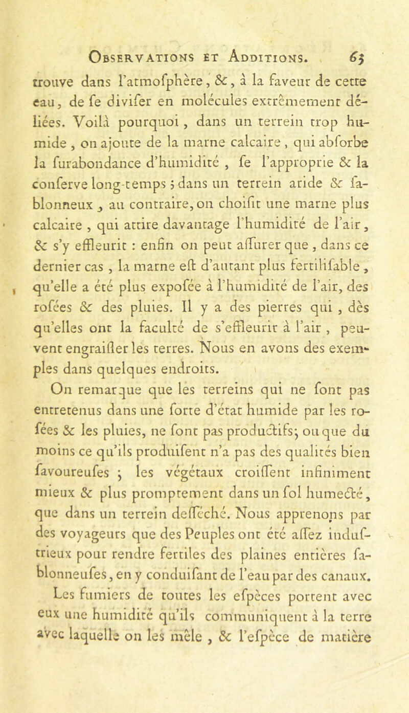 trouve dans l’atmofphère, &, à la faveur de cetre eau, de fe divifer en molécules extrêmement dé- liées. Voila pourquoi , dans un terrein trop hu- mide , on ajoute de la marne calcaire , qui abforbe la furabondance d’humidité , fe l’approprie & la conferve long temps 5 dans un terrein aride & fa- blonneux au contraire, on choifit une marne plus calcaire , qui attire davantage l’humidité de l’air, ôc s’y effleurit : enfin on peut afTurer que , dans ce dernier cas , la marne efl: d’autant plus lertililable , qu’elle a été plus expofée à l’humidité de l’air, des rofées ôc des pluies. Il y a des pierres qui , dès qu’elles ont la faculté de s’eftleurir à l’air , peu- vent engraiflerles terres. Nous en avons des exem- ples dans quelques endroits. On remarque que les terreins qui ne font pas entretenus dans une forte d’état humide par les ro- fées & les pluies, ne font pas productifs*, ou que du moins ce qu’ils produifent n’a pas des qualités bien favoureufes j les végétaux croifTent infiniment mieux & plus promptement dans un fol humeété, que dans un terrein defféché. Nous apprenons par des voyageurs que des Peuples ont été affez induf- trieux pour rendre fertiles des plaines entières fa- blonneufes, en y conduifant de l’eau par des canaux. Les fumiers de toutes les efpèces portent avec eux une humidité qu’ils communiquent à la terre avec laquelle on les mêle , ôc l’efpèce de matière