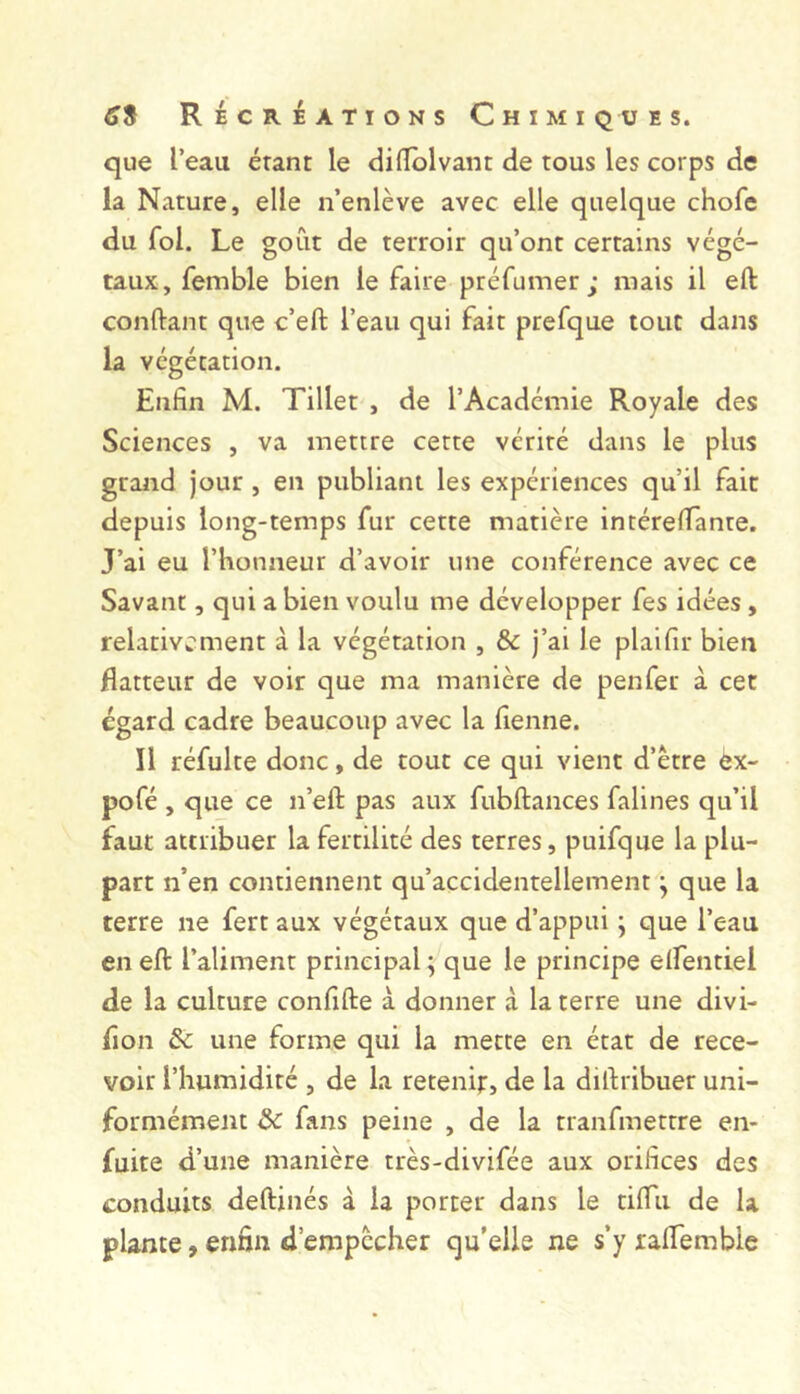 que l’eau étant le dilTblvant de tous les corps de la Nature, elle n’enlève avec elle quelque chofc du fol. Le goût de terroir qu’ont certains végé- taux, femble bien le faire préfumer; mais il eft conftant que c’eft l’eau qui fait prefque tout dans la végétation. Enfin M. Tillet , de l’Académie Royale des Sciences , va mettre cette vérité dans le plus grand jour, en publiant les expériences qu’il fait depuis long-temps fur cette matière intérefiante. J’ai eu l’honneur d’avoir une conférence avec ce Savant, qui a bien voulu me développer fes idées, relativement à la végétation , & j’ai le plaifir bien flatteur de voir que ma manière de penfer à cet égard cadre beaucoup avec la fienne. Il réfulte donc, de tout ce qui vient d’etre ex- pofé , que ce n’eft pas aux fubftances falines qu’il faut attribuer la fertilité des terres, puifque la plu- part n’en contiennent qu’accidentellement ; que la terre ne fert aux végétaux que d’appui ; que l’eau en eft l’aliment principal^ que le principe elfentiel de la culture confifte à donner à la terre une divi- fion & une forme qui la mette en état de rece- voir l’humidité , de la retenir, de la diftribuer uni- formément ôc fans peine , de la tranfmettre en- fuite d’une manière très-divifée aux orifices des conduits deftinés à la porter dans le tiftii de la plante, enfin d’empccher qu’elle ne s’y raftembie