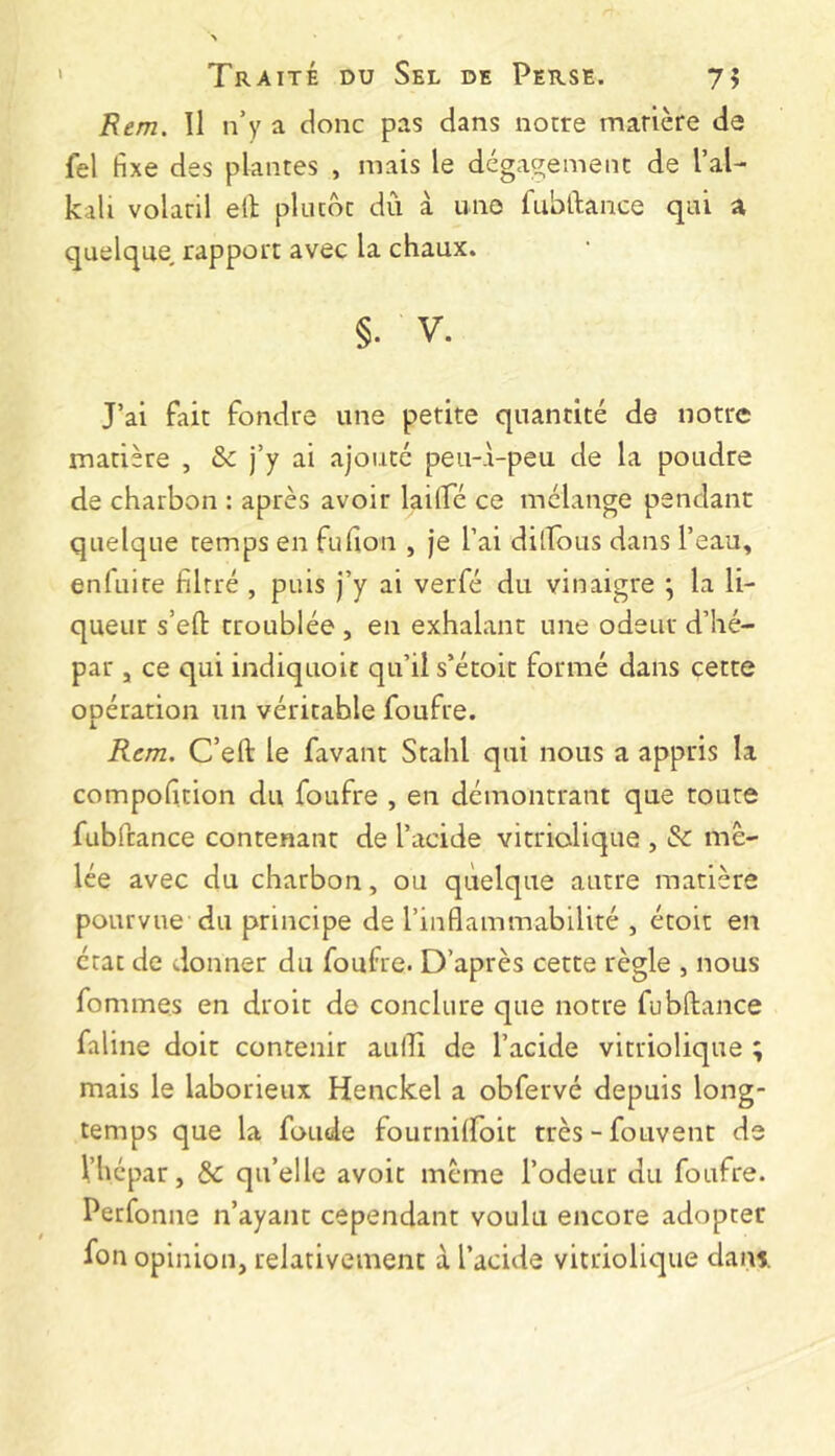 Rem. Il n’y a donc pas dans notre matière de fel fixe des plantes , mais le dégagement de l’al- kali volatil elt plutôt dû à une fubftance qui a quelque, rapport avec la chaux. §. V. J’ai fait fondre une petite quantité de notre matière , & j’y ai ajouté peu-à-peu de la poudre de charbon : après avoir laiTé ce mélange pendant quelque temps en fufion , je l’ai dillous dans l’eau, enfuire filtré , puis j’y ai verfé du vinaigre \ la li- queur s’efl: troublée , en exhalant une odeur d’hé- par J ce qui indiquoic qu’il s’étoit formé dans çette opération un véritable foufre. Rem. C’eft le favant Stahl qui nous a appris la compofition du foufre , en démontrant que toute fubfcance contenant de l’acide vitriolique , & mê- lée avec du charbon, ou quelque autre matière pourvue du principe de l’inflammabilité , étoii en état de donner du foufre. D’après cette règle , nous fommes en droit de conclure que notre fubffcance faline doit contenir aulîi de l’acide vitriolique ; mais le laborieux Henckel a obfervé depuis long- temps que la fonde fournifloit très-fouvent de Vhépar, & qu’elle avoir même l’odeur du foufre. Perfonne n’ayant cependant voulu encore adopter fon opinion, relativement à l’acide vitriolique dani