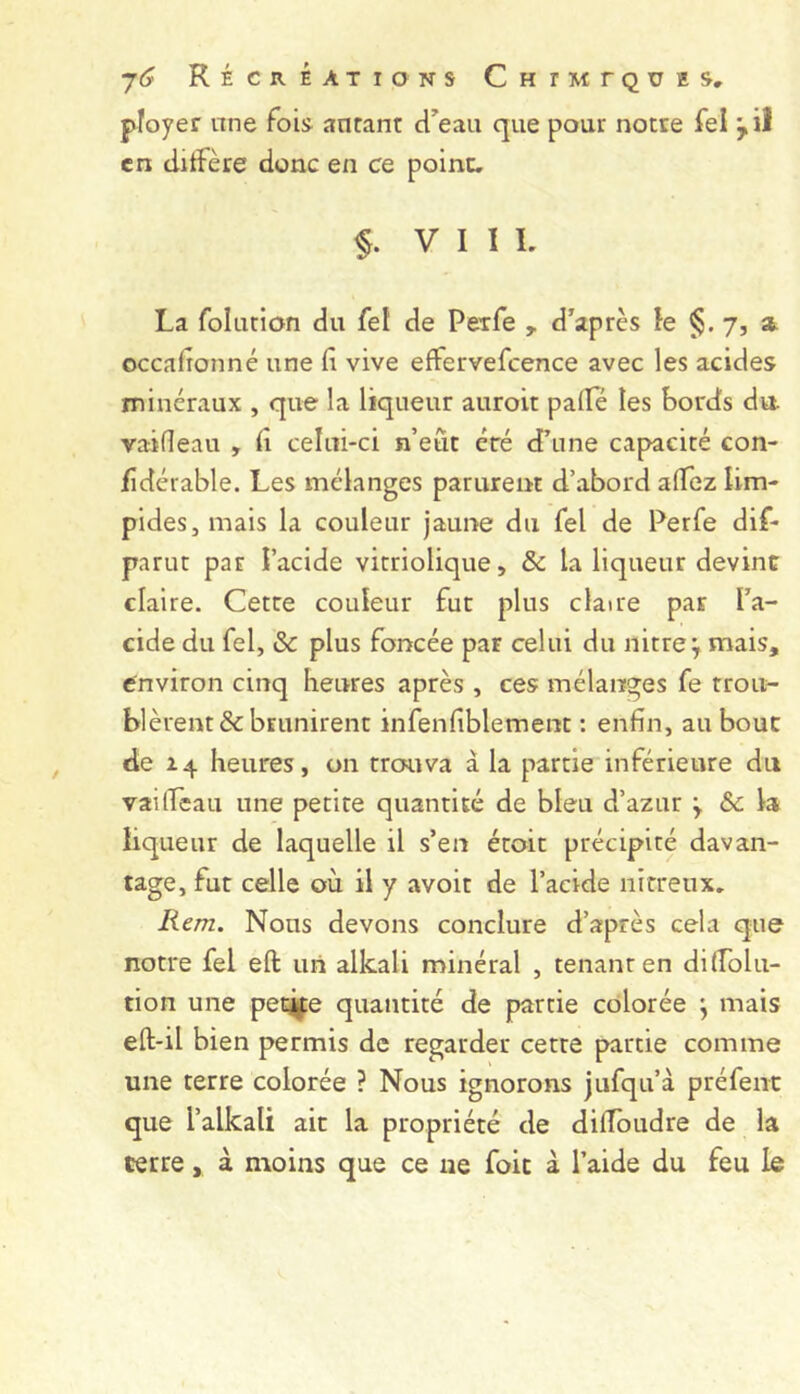 ployer une foi» anrant d^eau que pour notre Tel y il en clitfère donc en ce point. §. VIII. La folution du fel de Peîfe , d’après le §.7, at occadonné une fi vive effervefcence avec les acides minéraux , que la liqueur auroit pâlie les bords du. vailleau , fi celui-ci n’eût éré d’une capacité con- fidérable. Les mélanges parurent d’abord alTez lim- pides, mais la couleur jaune du fel de Perfe dif- parut par l’acide vitriolique, ôc la liqueur devint claire. Cette couleur fut plus claire par l’a- cide du fel, & plus foncée par celui du nitreÿ mais, environ cinq heures après , ces mélanges fe trou- blèrent & brunirent infenfiblement : enfin, au bouc de Z4 heures, on trouva à la partie inférieure du vailfeau une petite quantité de bleu d’azur ; la liqueur de laquelle il s’en étoit précipité davan- tage, fut celle où il y avoir de l’acide nirreiix. Rem. Nous devons conclure d’après cela que notre fel eft mi alkali minéral , tenant en dilTolu- tion une pe^e quantité de partie colorée ; mais eft-il bien permis de regarder cetre partie comme une terre colorée ? Nous ignorons jufqu’à préfeiit que l’alkali ait la propriété de dilTbudre de la terre, à moins que ce ne foie à l’aide du feu le