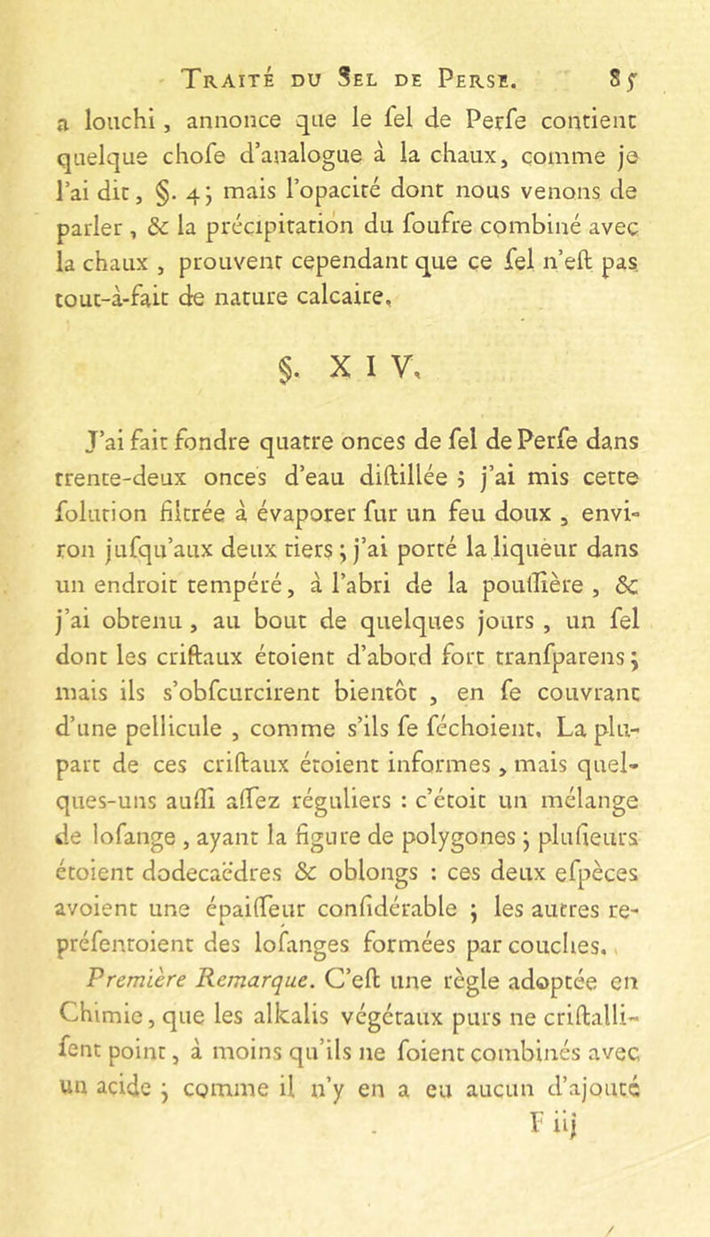 a louchi, annonce que le fel de Perfe contienc quelque chofe d’analogue à la chaux, comme je l’ai dit, §. 4; mais l’opaciré dont nous venons de parler , & la précipitation du foufre combiné avec la chaux , prouvent cependant que ce fel n’eft pas tout-à-fait de nature calcaire, 5. XIV, J’ai fait fondre quatre onces de fel de Perfe dans trente-deux onces d’eau diftillée î j’ai mis cette folurion filtrée à évaporer fur un feu doux , envi- ron jufqu’aux deux tiers ; j’ai porté la liquèur dans un endroit tempéré, à l’abri de la poulîière , ôc j’ai obtenu , au bout de quelques jours , un fel dont les criftaux étoient d’abord fort tranfparens ; mais ils s’obfcurcirent bientôt , en fe couvrant d’une pellicule , comme s’ils fe féchoient. La plu- part de ces criftaux étoient informes, mais quel- ques-uns aufti alfez réguliers : c’étoit un mélange de lofange , ayant la figure de polygones j plufieurs étoient dodecaëdres & oblongs : ces deux efpèces avoient une épaifteur confidérable ; les autres re- préfentoient des lofanges formées par couclies.. 'Premiere Remarque. C’eft une règle adoptée en Chimie, que les alkalis végétaux purs ne criftalli- fent point, à moins qu’ils ne foient combinés avec un acide j comme il n’y en a eu aucun d’ajoutc F iij /