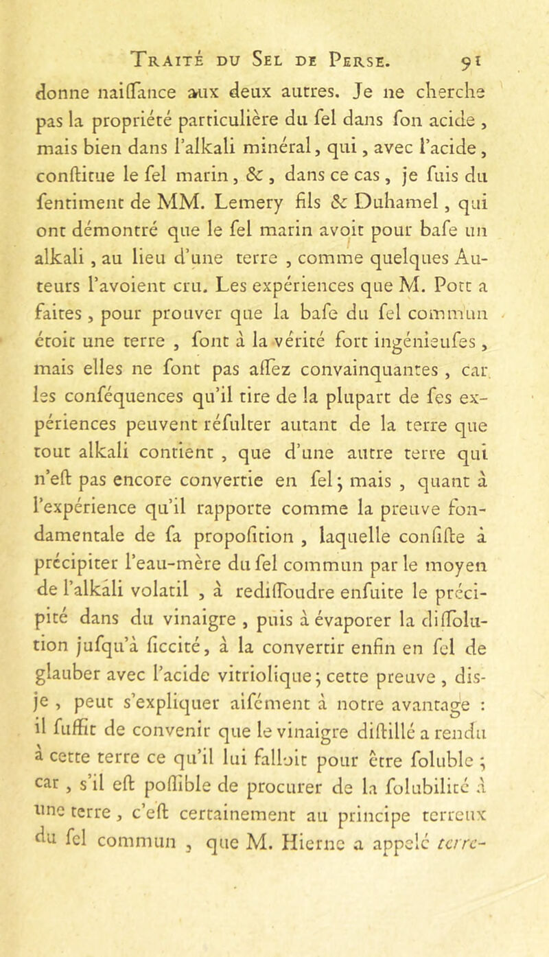 donne iiaiGTance ^ix deux autres. Je ne cherche pas la propriété particulière du fel dans fon acide , mais bien dans l’alkali minéral, qui, avec l’acide , conftitue le fel marin , ôc , dans ce cas , je fuis du fentiment de MM. Lemery fils & Duhamel, qui ont démontré que le fel marin avoir pour bafe un alkali, au lieu d’une terre , comme quelques Au- teurs l’avoient cru. Les expériences que M. Port a faites , pour prouver que la bafe du fel commun étoit une terre , font à la vérité fort ingénieufes, mais elles ne font pas alFez convainquantes , car- ies conféquences qu’il tire de la plupart de fes ex- périences peuvent réfulter autant de la terre que tout alkali contient , que d’une autre terre qui n’eft pas encore convertie en fel ; mais , quant à l’expérience qu’il rapporte comme la preuve fon- damentale de fa propofition , laquelle con fille à précipiter l’eau-mère du fel commun parle moyen de l’alkali volatil , à redilFoudre enfuite le préci- pité dans du vinaigre , puis à évaporer la dilîolu- tion jufqu’à ficcité, à la convertir enfin en fel de glauber avec l’acide vitriolique; cette preuve , dis- je , peut s’explic|uer aifément à notre avantage : il fufïît de convenir que le vinaigre dillillé a rendu a cette terre ce qu’il lui falloir pour être foluble ; car , s il ell polîible de procurer de la folubilité à line terre, c’ell certainement au principe terreux du fcl commun , que M. Hiernc a appelé tare-