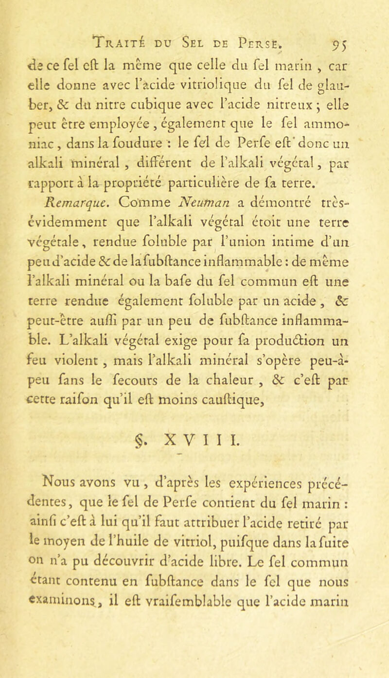 de ce fel cft la meme que celle du fel marin , car elle donne avec l’acide vitriolique du fel de glaii- ber, & du nitre cubique avec l’acide nitreux ; elle peut être employée , également que le fel ammo- niac , dans la foudure : le fel de Perfe efl:' donc un alkali minéral , différent de l’alkali végétal, par rapport à la propriété particulière de fa terre. Remarque. Comme Neuman a démontré très- évidemment que l’alkali végétal étoit une terre végétale, rendue foluble par l’union intime d’un peu d’acide & de lafubftance inflammable : de même l’alkali minéral ou la bafe du fel commun efl une terre rendue également foluble par un acide , & peut-être auflî par un peu de fubftance inflamma- ble. L’alkali végétal exige pour fa produéHon un feu violent, mais l’alkali minéral s’opère peu-à- peu fans le fecours de la chaleur , de c’eft: par cette raifon qu’il efl moins cauftique, §. XVIII. Nous avons vu, d’après les expériences précé- dentes, que le fel de Perfe contient du fel marin : ainfl c’efl: à lui qu’il faut attribuer l’acide retiré par le moyen de l’huile de vitriol, puifque dans la fuite on n’a pu découvrir d’acide libre. Le fel commun étant contenu en fubflance dans le fel que nous examinons,, il efl vraifemblable que l’acide marin