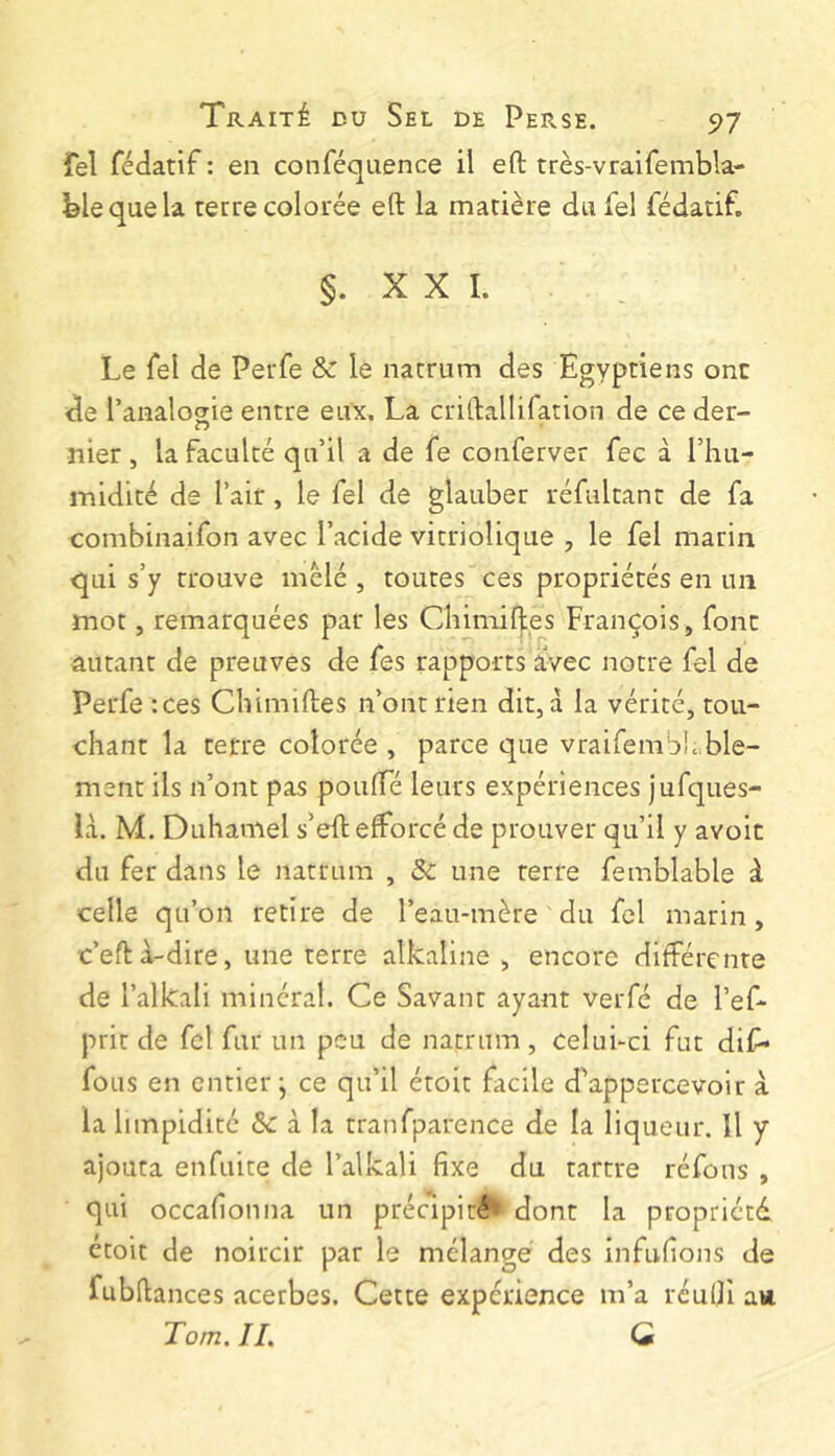 fel fédatif : en conféquence il eft très-vraifembla- blequela terre colorée eft la matière du fel fédatif. §. X X I. Le fel de Perfe & le natrum des Egyptiens ont de Tanalosie entre eux. La criftallifation de ce der- nier , la faculté qu’il a de fe conferver fee à l’hu- midité de l’air, le fel de glauber réfultanr de fa combinaifon avec l’acide vitriolique , le fel marin qui s’y trouve mêlé , toutes ces propriétés en un mot, remarquées par les Cliimiftes François, font autant de preuves de fes rapports avec notre fel de Perfe :ces Cliimiftes n’ont rien dit, à la vérité, tou- chant la terre colorée, parce que vraifembiable- ment ils n’ont pas poulTé leurs expériences jufques- là. M. Duhamel s’eft efforcé de prouver qu’il y avoit du fer dans le natrum , & une terre femblable à celle qu’on retire de l’eau-mère du fel marin, c’eftà-dire, une terre alkaline , encore différente de l’alkali minéral. Ce Savant ayant verfé de l’ef- prit de fel fur un peu de natrum , celui-ci fut dif* fous en entier-, ce qu’il étoit facile d'appercevoir à la limpidité & à la tranfparence de la liqueur. Il y ajouta enfuire de l’alkali fixe du tartre réfous , qui occafionna un précipité'» dont la propriété étoit de noircir par le mélangé des infufions de fubftances acerbes. Cette expérience m’a réulji avi Tom, II, Q