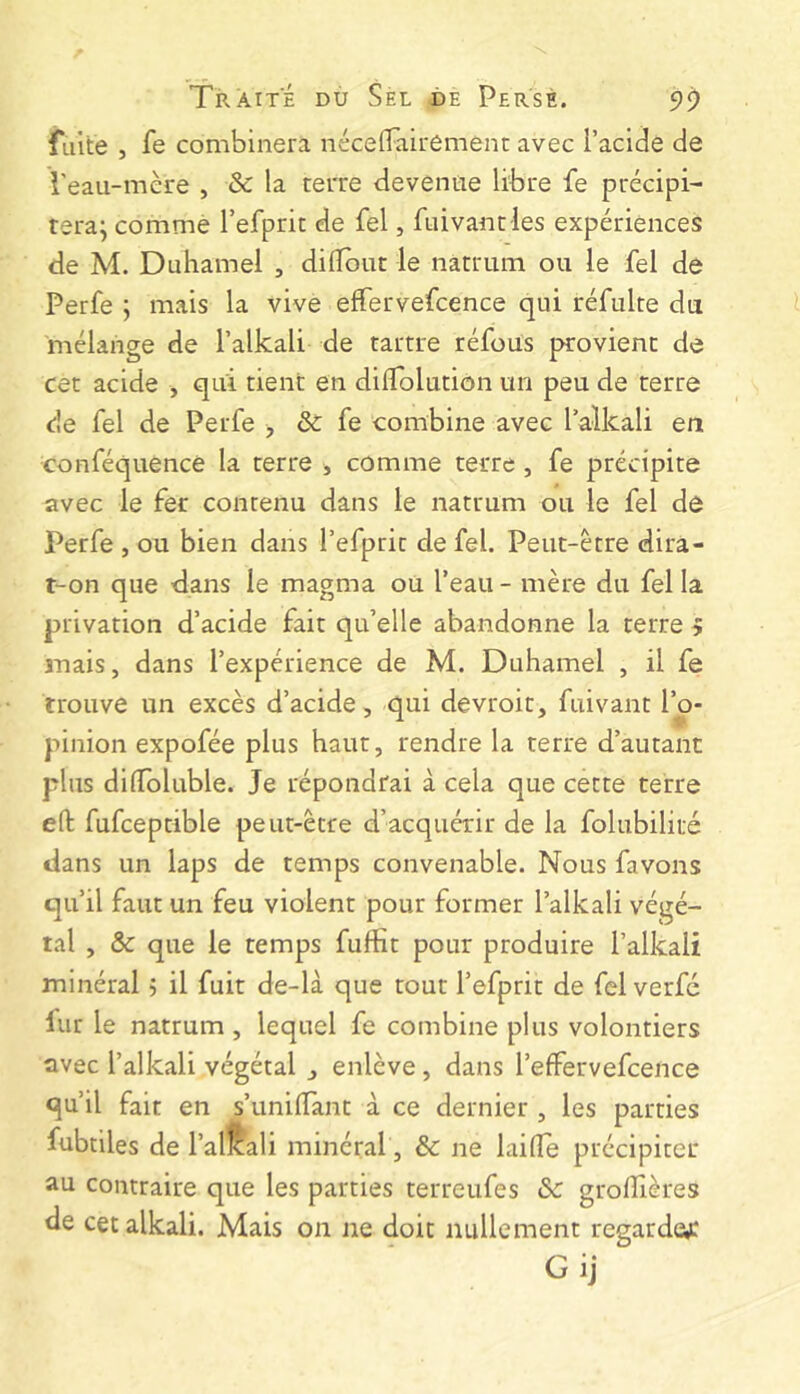 fuite , fe combinera néceTairêment avec l’acide de l'eau-mère , & la terre devenue libre fe précipi- teraj comme refprit de fel, fuivantles expériences de M. Duhamel , dilTbut le nâtrum ou le fel de Perfe ; mais la vive effervefcence qui réfulte du mélange de l’alkali de tarrre réfoüs provient de cet acide , qui tient en dilTolutiôn un peu de terre de fel de Perfe > & fe combine avec l’alkali en conféquence la terre , comme terre , fe précipite avec le fer contenu dans le natrum ou le fel de Perfe , ou bien dans l’efprit de fel. Peut-être dira- t-on que dans le magma ou l’eau - mère du fel la privation d’acide fait qu’elle abandonne la terre 5 mais, dans l’expérience de M. Duhamel , il fe trouve un excès d’acide, qui devroit, fuivant l’o- pinion expofée plus haut, rendre la terre d’autant plus dilToluble. Je répondrai à cela que cette terre eft fufceptible peut-être d’acquérir de la folubilité dans un laps de temps convenable. Nous favons qu’il faut un feu violent pour former l’alkali végé- tal , & que le temps fufîît pour produire l’alkali minéral 5 il fuit de-là que tout l’efprit de fel verfé fur le natrum , lequel fe combine plus volontiers avec l’alkali végétal , enlève, dans l’effervefcence qu’il fait en s’unilTant à ce dernier , les parties fubtiles de l’alfali minéral, ôc ne laide précipiter au contraire que les parties terreufes & grolîîères de cet alkali. Mais on ne doit nullement regarde^: Gij