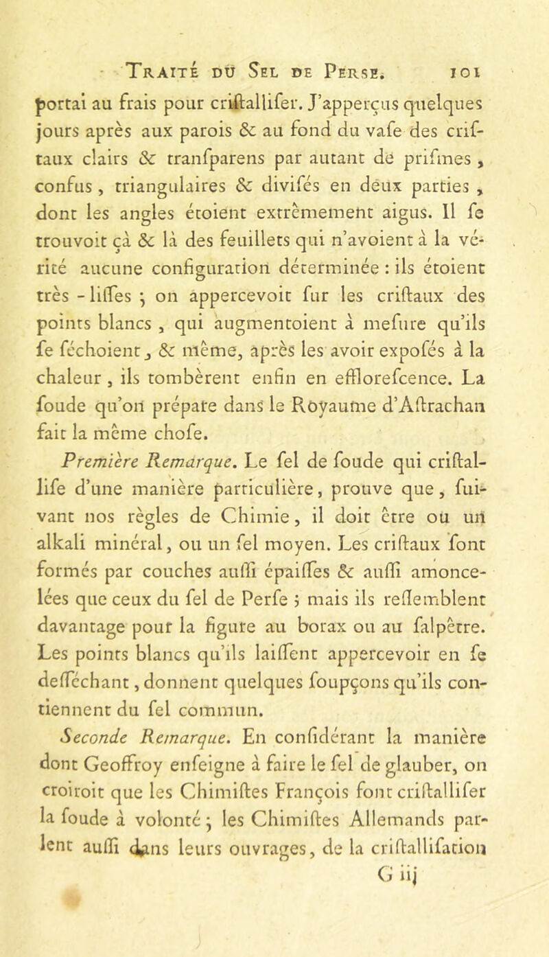 portai au frais pour criftallifer. J’apperçus quelques jours après aux parois & au fond du vafe des crif- taux clairs ôc rranfparens par autant de prifmes , confus , triangulaires & divifés en deux parties , dont les angles étoient extrêmement aigus. 11 fe trouvoit çà ôc là des feuillets qui n’avoient à la vé- rité aucune configuration déterminée : ils étoient très - lilTes \ on appercevoit fur les criftaux des points blancs , qui augmentoient à mefure qu’ils fe féchoient J & même, après les avoir expofés à la chaleur , ils tombèrent enfin en efllorefcence. La fonde qu’on prépare dans' le Royaume d’Afirachan fait la même chofe. Première Remarque. Le fel de foude qui criftal- life d’une manière particulière, prouve que, fui- vant nos règles de Chimie, il doit être ou un alkali minéral, ou un fel moyen. Les criftaux font formés par couches aufti épaiftes &: aufti amonce- lées que ceux du fel de Perfe j mais ils reftemblent davantage pour la figure au borax ou au falpêtre. Les points blancs qu’ils laiftent appercevoir en fe deftcchant, donnent quelques foupçons qu’ils con- tiennent du fel commun. Seconde Remarque. En confidérant la manière dont Geoffroy enfeigne à faire le fel de glauber, on croiroit que les Chimiftes François font criftallifer la foude à volonté j les Chimiftes Allemands par- lent aulîi (^ns leurs ouvrages, de la criftallifation G iij