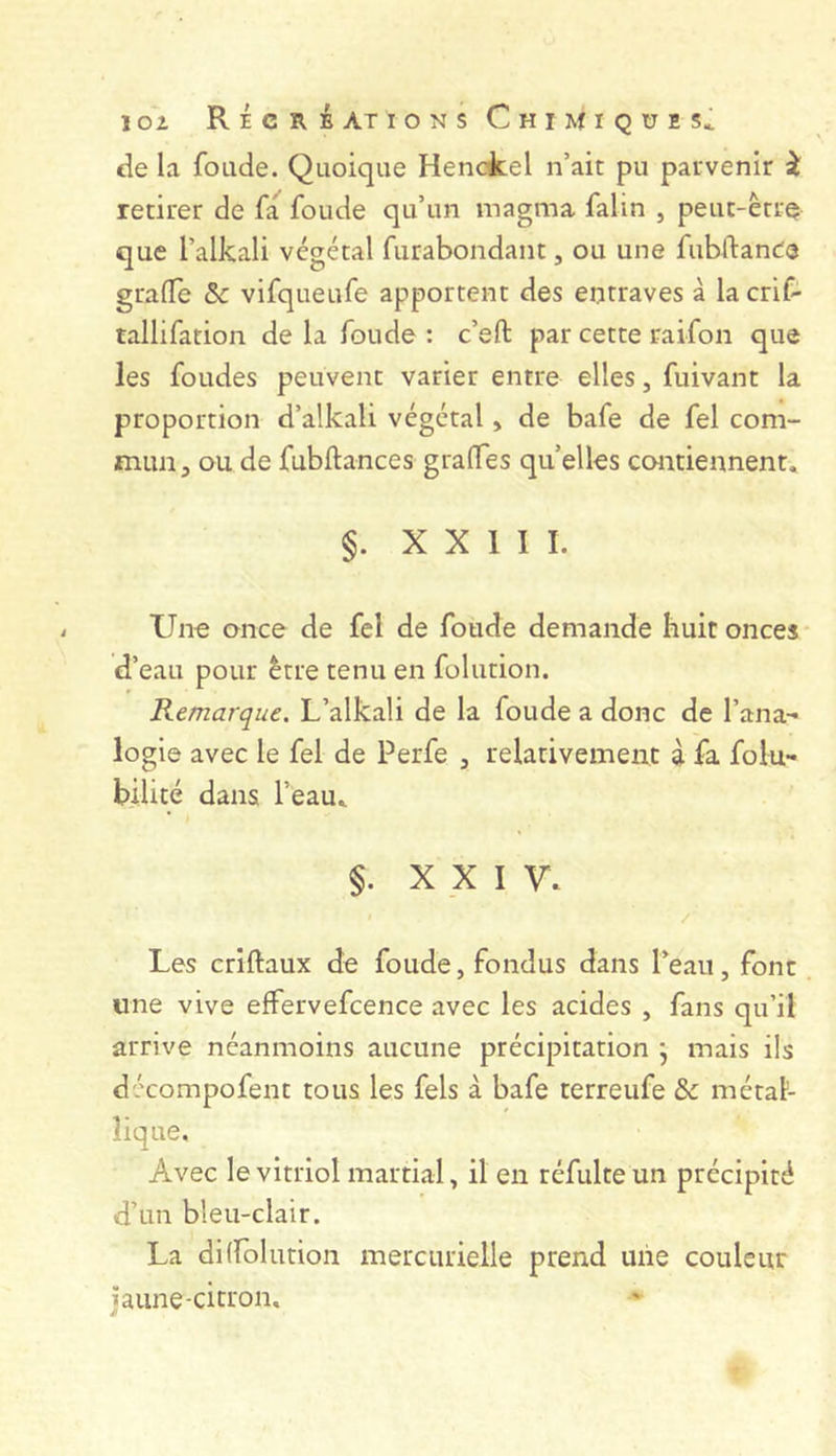 de la fonde. Quoique Henckel n’ait pu parvenir i retirer de fa fonde qu’un magma falin , peut-être que l’alkali végétal furabondant, ou une fubftanee grafle & vifqueufe apportent des entraves à la criC- tallifation de la fonde : c’eft par cette raifon que les fondes peuvent varier entre elles, fuivant la proportion d’alkali végétal, de bafe de fel com- mun ^ ou de fubftances gralTes quelles contiennent, §. X X 1 I I. Une once de fel de fonde demande huit onces d’eau pour être tenu en folution. Remarque. L’alkali de la fonde a donc de l’ana- logie avec le fel de Perfe , relativement à fa folu- bilité dans l’eau, §. XXI V, / Les criftaux de fonde, fondus dans l’eau, font une vive effervefcence avec les acides , fans qu’il arrive néanmoins aucune précipitation ; mais ils décompofent tous les fels à bafe terreufe & métal- lique. Avec le vitriol martial, il en réfulteun précipité d’un bleu-clair. La di(folution mercurielle prend uiie couleur jaune-ci trou.