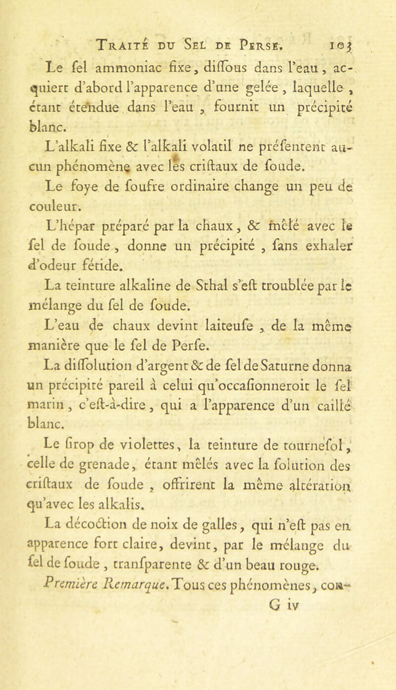 Le fel ammoniac fixe, difibus dans l’eau, ac- quiert d’abord l’apparence d’une gelée , laquelle , ccant éte’iidue dans l’eau , fournit un précipité blanc. L’allcali fixe Sc l’alkali volatil ne préfentent au- cun phénomène avec les criftaux de foude. Le foye de foufre ordinaire change un peu de couleur. L’hépar préparé par la chaux, & fnèté avec le fel de foude , donne un précipité , fans exhaler d’odeur fétide. La teinture alkaline de Sthal s’éft troublée par le mélange du fel de foude. L’eau de chaux devint laiteufe , de la meme manière que le fel de Perfe. La difiolution d’argent & de fel de Saturne donna un précipité pareil à celui qu’occafionneroit le fel marin, c’eft-à-dire, qui a l’apparence d’un caillé blanc. Le firop de violettes, la teinture de tournéfol,' celle de grenade, étant mêlés avec la folution des criftaux de foude , offrirent la même altération qu’ avec les alkalis. La décoétion de noix de galles, qui n’eft pas en apparence fort claire, devint, par le mélange du fel de foude , tranfparente & d’un beau rouge. Première lie marque.T o\x^ ces phénomènes, coia-