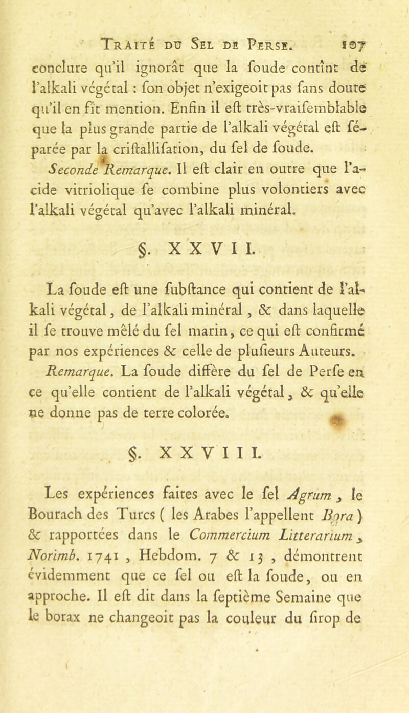 conclure qu’il ignorât que la foude contînt de l’alkali végétal : fon objet n’exigeoit pas fans doute qu’il en fît mention. Enfin il eft très-vraifemblable que la plus grande partie de l’alkali végétal eft fé- parée par la criftallifation, du fel de foude. Seconde Kemarque. Il eft clair en outre que l’a- cide virriolique fe combine plus volontiers avec l’alkali végétal qu’avec l’alkali minéral. §. X X V I I. , La foude eft une fubftance qui contient de l’ai- kali végétal, de l’alkali minéral, &: dans laquelle il fe trouve mêlé du fel marin, ce qui eft confirmé par nos expériences & celle de plufieurs Auteurs. Remarque. La foude diffère du fel de Perfe en ce quelle contient de l’alkali végétal, & qu’elle ne donne pas de terre colorée. ^ §. XXVIII. Les expériences faites avec le fel Agrum le Bourach des Turcs ( les Arabes l’appellent Bira) & rapportées dans le Commercium Litteranum Norimb. 1741 , Hcbdom. 7 & 13 , démontrent évidemment que ce fel ou eft la foude, ou en approche. Il eft dit dans la feptième Semaine que le borax ne changeoit pas la couleur du firop de