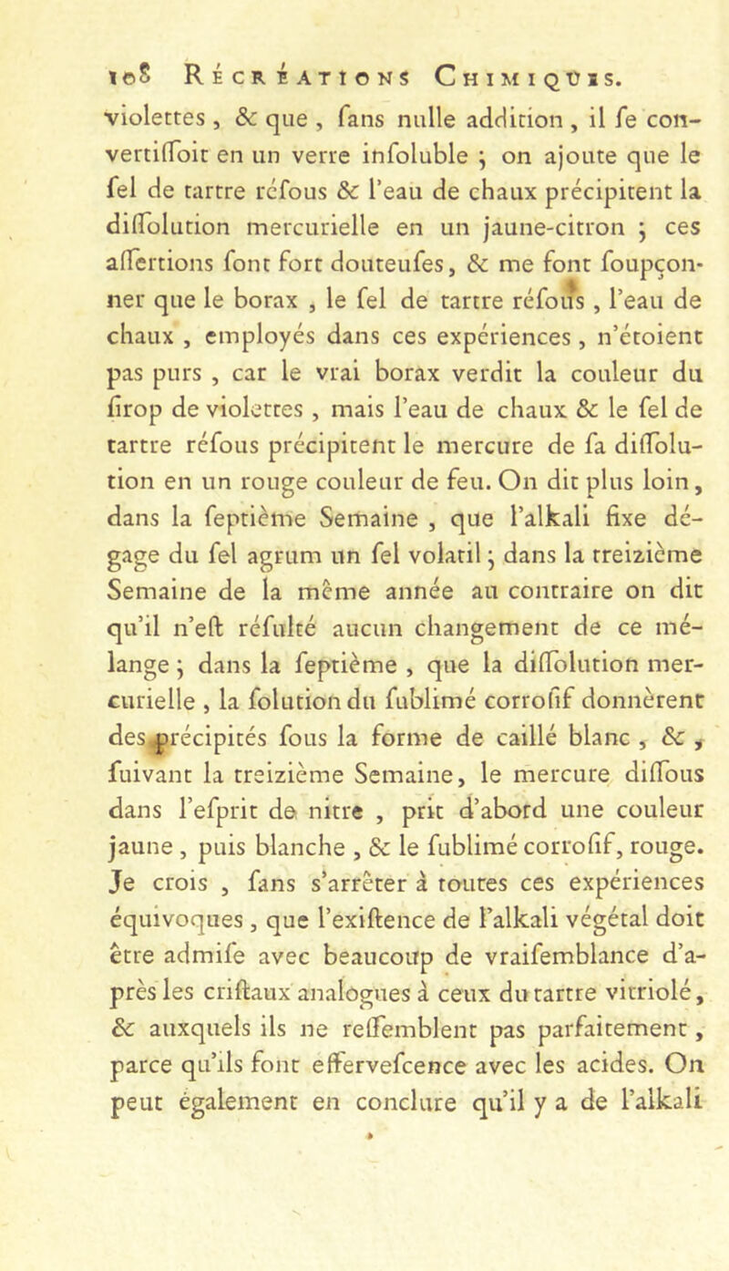 violettes , & que , fans nulle addition , il fe con- vertilToit en un verre infoluble ^ on ajoute que le fel de tartre refous & l’eau de chaux précipitent la dilTolution mercurielle en un jaune-citron j ces alTertions font fort douteufes, & me font foupçon- ner que le borax , le fel de tartre réfoiîs , l’eau de chaux , employés dans ces expériences, n’étoient pas purs , car le vrai borax verdit la couleur du drop de violettes , mais l’eau de chaux & le fel de tartre réfous précipitent le mercure de fa dilTolu- tion en un rouge couleur de feu. On dit plus loin, dans la feptième Semaine , que l’alkali fixe dé- gage du fel agmm un fel volatil j dans la treizième Semaine de la même année au contraire on dit qu’il n’eft réfulté aucun changement de ce mé- lange ; dans la feptième , que la dilTolution mer- curielle , la folutiondu fublimé corrofif donnèrent des^^récipités fous la forme de caillé blanc , Sc ^ fuivant la treizième Semaine, le mercure dilTous dans Tefprit de nitre , prit d’abord une couleur jaune , puis blanche , & le fublimé corrofif, rouge. Je crois , fans s’arrêter à toutes ces expériences équivoques , que l’exiftence de l’alkali végétal doit être admife avec beaucoup de vraifemblance d’a- près les criftaux analogues à ceux du tartre vitriolé, & auxquels ils ne reCfemblent pas parfaitement, parce qu’ils font effervefcence avec les acides. On peut également en conclure qu’il y a de l’alkali