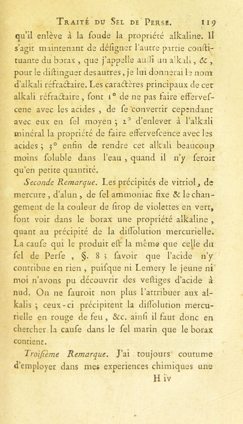 qu’il enlève à la fonde la propriété alkaline. Il s’agit maintenant de défigner rautce partie confti- tuante du borax , que j’appelle aiillî an a' kali, 6c , pour le (liftinguer des autres, je lui donnerai le nont d’alkali réfraétaire. Les caraétères principaux de cec alkali réfraétaire, font i ° de ne pas faire effervef- cene avec les acides , de fe convertir cependant avec eux en fel moyen j d’enlever à l’alkali minéral la propriété de faire effervefcence avec les acides ; 5° enfin de rendre cet alkali beaucoup moins foluble dans l’eau , quand il n’y feroit qu’en petite quantité. Seconde Remarque. Les précipités de vitriol j de mercure , d’alun , de fel ammoniac fixe & le chan- gement de la couleur de firop de violettes en vert, font voir dans le borax une propriété alkaline , quant au précipité de la dilîolution mercurielle. La caufe qui le produit eft: la même que ceüe du fel de Perfe , §. 8 ; favoir que l’acide n’y contribue en rien , puifque ni Lemery le jeune ni' moi n’avons pu découvrir des vertiges d’acide à nud. On ne fauroit non plus l’attribuer aux al- kalis ; ceux-ci précipitent la dirt'olurion mercu- rielle en rouge de feu, &c. ainfi il faut donc en chercher la caufe dans le fel marin que le borax contient. Troijîème Remarque. J’ai toujours coutume d’employer dans mes experiences chimiques Hiv une