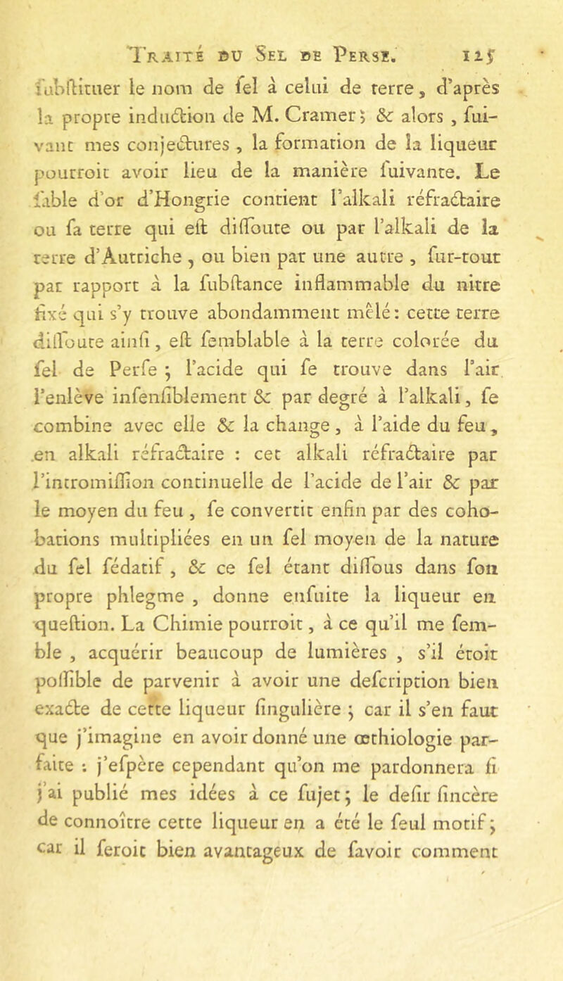 lubfticiier ie nom de fel à celui de rerre, d’après la propre induétioii de M. Cramer ï de alors , fui- vanc mes conjectures , la formacion de la liqueur pourroit avoir lieu de la manière lui vante. Le fable d’or d’Hongrie contient l’alkali réfraCtaire ou fa terre qui eit di{Toute ou par l’alkali de la terre d’Autriche , ou bien par une autre , fur-tour par rapport à la fubftance inflammable du nitre hxé qui s’y trouve abondamment mêlé: cette terre difloute ainfl, eft femblable à la terre colorée du fel de Perfe ; l’acide qui fe trouve dans l’air l’enlève infenfiblement & par degré à Talkali, fe combine avec elle & la change , à l’aide du feu , .en alkali réfractaire : cet alkali réfraétaire par l’incromiflion continuelle de l’acide de l’air & par le moyen du feu , fe convertit enfin par des coho- bations multipliées en un fel moyen de la nature du fel fédatif, & ce fel étant diflTous dans foîi propre phlegme , donne enfuite la liqueur en queltion. La Chimie pourroit, à ce qu’il me fem- ble , acquérir beaucoup de lumières , s’il éroir polîîble de parvenir à avoir une defeription bien exaéte de cette liqueur fingulière j car il s’en faut que j’imagine en avoir donné une œthiologie par- faite ; j’efpère cependant qu’on me pardonnera fi j’ai publié mes idées à ce fujet ; le defir fincère de connoître cette liqueur en a été le feul motif ; car il feroic bien avantageux de favoir comment