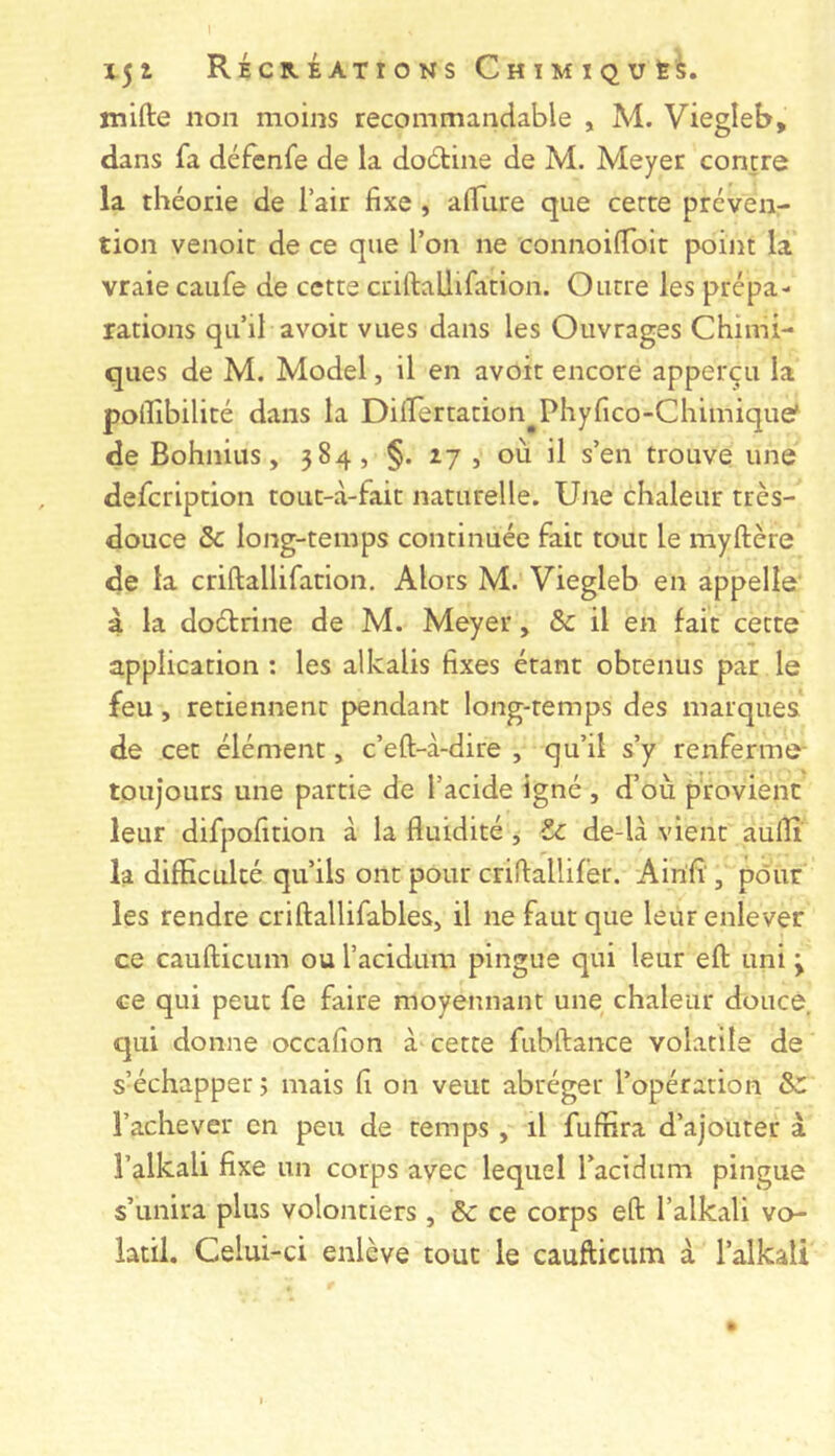 mifte non moins recommandable , M. Viegleb, dans fa défenfe de la dodline de M. Meyer contre la théorie de l’air fixe , affure que cette préven- tion venoit de ce que l’on ne connoilToit point la vraie caiife de cette criftallifation. Outre les prépa- rations qu’il avoit vues dans les Ouvrages Chimi- ques de M. Model, il en avoit encore apperçu la poilîbilité dans la Diirertation^^Phyfico-Chimique' de Bohnius, 584, §. 27 , où il s’en trouve une defcription tout-à-fait naturelle. Une chaleur très- douce Sc long-temps continuée fait tout le myftère de la criftallifation. Alors M. Viegleb en appelle' à la doétrine de M. Meyer, & il en fait cette application : les alkalis fixes étant obtenus par le feu, retiennent pendant long-temps des marques de cet élément, c’eft-à-dire , qu’il s’y renferme- toujours une partie de l’acide Igné , d’où provient leur difpofition à la fluidité , Zc de-là vient auflî la difficulté qu’ils ont pour criftallifer. Airifi', pour les rendre criftallifables, il ne faut que leur enlever ce caufticum ou l’acidum pingue qui leur eft uni y ce qui peut fe faire moyennant une chaleur douce, qui donne occafion à cette fubftance volatile de s’échapper ÿ mais fi on veut abréger l’opération &: l’achever en peu de temps, il fuffira d’ajouter à î’alkali fixe un corps avec lequel l’acidum pingue s’unira plus volontiers , ôc ce corps eft l’alkali vo- latil. Celui-ci enlève tout le caufticum à l’alkali