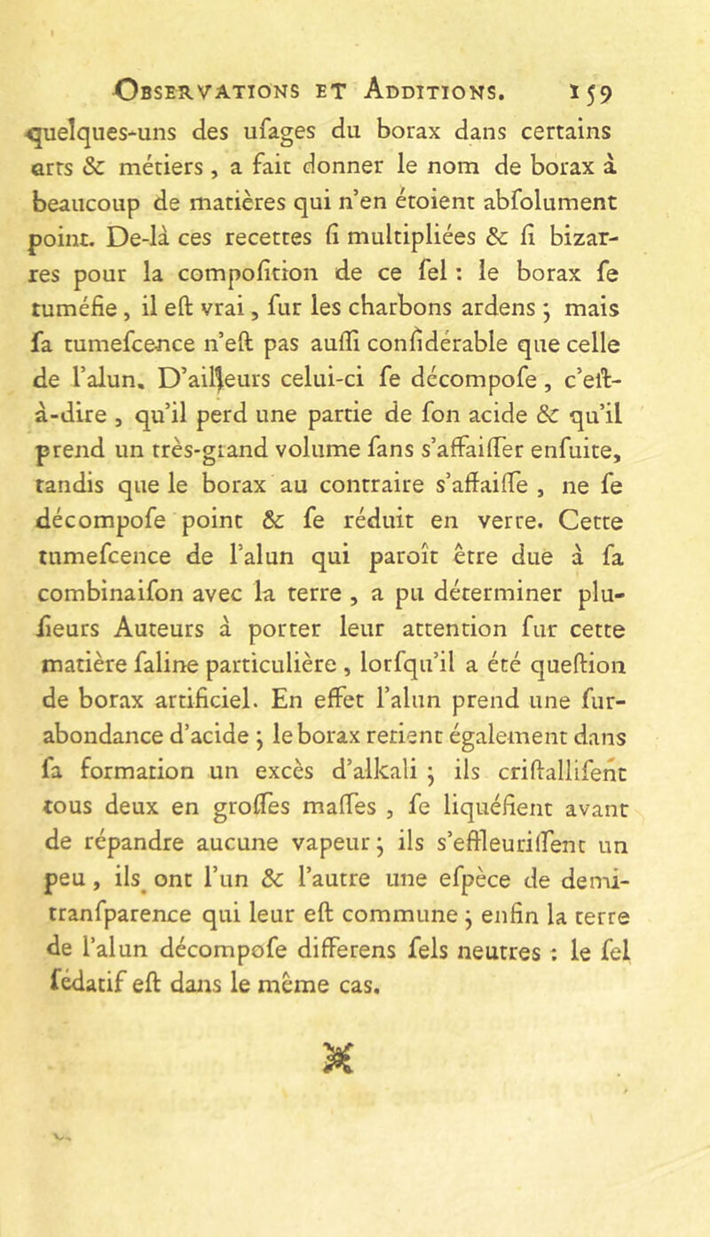 <5uelques-uns des ufages du borax dans certains arts & métiers, a fait donner le nom de borax â beaucoup de matières qui n’en étoient abfolument point. De-là ces recettes fi multipliées & fi bizar- res pour la compofition de ce fel : le borax fe tuméfie, il efl: vrai, fur les charbons ardens *, mais fa tumefcence n’eft pas auffi confidérable que celle de l’alun. D’ailleurs celui-ci fe décompofe, c’eft- à-dire , qu’il perd une partie de fon acide ôc qu’il prend un très-grand volume fans s’affaifier enfuite, tandis que le borax au contraire s’affailTe , ne fe décompofe point & fe réduit en verre. Cette tumefcence de l’alun qui paroît être due à fa combinaifon avec la terre , a pu déterminer plu- fieurs Auteurs à porter leur attention fur cette matière faline particulière , lorfqu’il a été queftion de borax artificiel. En effet l’alun prend une fur- abondance d’acide ; le borax retient également dans fa formation un excès d’alkali j ils criftallifenc tous deux en groffes maffes , fe liquéfient avant de répandre aucune vapeur; ils s’eAleurilfent un peu, ils^ ont l’un & l’autre une efpèce de demi- tranfparence qui leur eft commune ; enfin la terre de l’alun décompofe differens fels neutres ; le fel fédatif eft dans le meme cas.