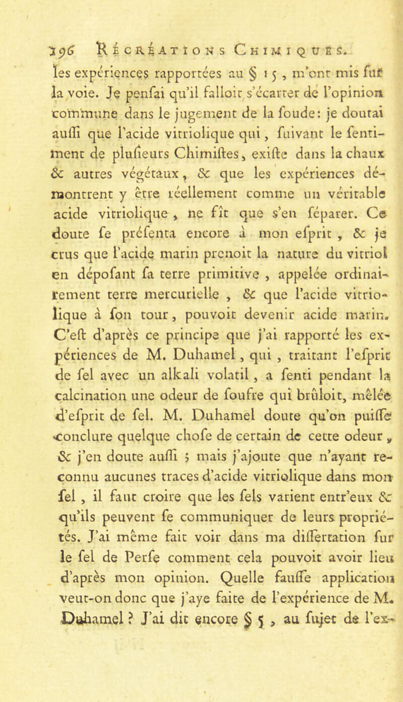 les expériences rapportées au § 15, m’ont mis fiif la voie. Je penfai qu’il falloit s’écarter de l’opinioii commtine dans le jugement de la foude: je doutai auffi que l’acide vitriolique qui, fuivant le fenti- ment de plulieurs Chimiftes, exifte dans la chaux èc autres végétaux, & que les expériences dé- naontrent y être léellem.ent comme un véritable acide vitriolique » ne fît que s’en féparer. Ce cloute fe puéfenta encore à mon efprit , & je crus que l’acide marin prenoit la nature du vitriol en dépofant fa terre primitive , appelée ordinai- rement terre mercurielle , & que l’acide vitrio- liq ue à fon tour, pouvoir devenir acide marin, C’eft d’après ce principe que j’ai rapporté les ex- périences de M. Duhamel, qui , traitant l’efpric de fel avec un alkali volatil, a fenti pendant la calcination une odeur de foufre qui brîiloit, mêlée d’efprit de fel. M. Duhamel doute qu’on puilTe «conclure quelque chofe de certain de cette odeur ^ & j’en doute aufll j mais j’ajoute que n’ayailt re- connu aucunes traces d’acide vitriolique dans mon fel , il faut croire que les fels varient entr’eux & qu’ils peuvent fe communiquer de leurs proprié- tés. J’ai même fait voir dans ma dilTertation fur le fel de Perfe comment cela pouvoir avoir lieu d’après mon opinion. Quelle fauflfe application veut-on donc que j’aye faite de l’expérience de M. Dakhamel ? J’ai dit encore § 5 , au fujet de l’es-