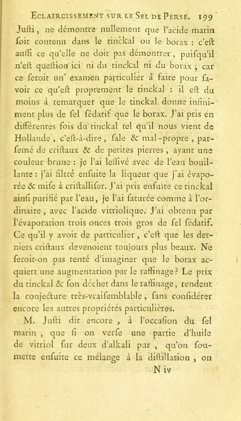 Jiifti, ne démontre nullement que Tacide marin foit contenu dan-s le tinckal ou le borax : c’eft aulîî ce qu’elle ne doit pas démontrer, puifqu’il n’eft queftiort ici ni du tinckal ni du borax j car ce feroit un' examen particulier à faire pour fa- voir ce qu’eft proprement le tinckal : il ert: du moins à remarquer que le tinckal donne infini- ment plus de fel fédatif que le borax. J’ai pris en différentes fols du'tinckal tel qu’il nous vient de Hollande , c’eft-à-dire, fale & mal-propre , par- femé de crlftaux & de petites pierres , ayant une couleur brune : je l’ai lefiivé avec de l’eau bouil- lante : j^’ài filtré enfuite la liqueur que j’ai évapo- rée & mife à criftallifer. J’ai pris enfuite ce tinckal ainfi purifié par l’eau, je l’ai faturée comme à l’or- dinaire , avec l’acide vitriolique. J’ai obtenu par l’évaporation trois onces trois gros de fel fédatif. Ce qu’il y avoit de particulier, c’efl: que les der- niers criifaux devenoient toujours plus beaux. Ne feroit-on pas tenté d’imaginer que le borax ac- quiert une augmentation par le raffinage? Le prix du tinckal 6c fon déchet dans le raffinage, rendent la conjeélure très-vraifemblable, fans confidérer encore les autres propriétés particulières. M. Jufti dit encore , à l’occafion du fel marin , que fi on verfe une partie d’huile de vitriol fur deux d’alkali pur , qu’on fou- mette enfuite ce mélange à la diflillation , on Niv